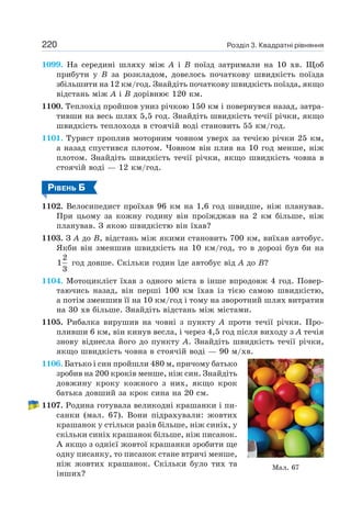 Розділ 3. Квадратні рівняння
220
1099. На середині шляху між А і В поїзд затримали на 10 хв. Щоб
прибути у В за розкладом, довелось початкову швидкість поїзда
збільшити на 12 км/год. Знайдіть початкову швидкість поїзда, якщо
відстань між А і В дорівнює 120 км.
1100. Теплохід пройшов униз річкою 150 км і повернувся назад, затра-
тивши на весь шлях 5,5 год. Знайдіть швидкість течії річки, якщо
швидкість теплохода в стоячій воді становить 55 км/год.
1101. Турист проплив моторним човном уверх за течією річки 25 км,
а назад спустився плотом. Човном він плив на 10 год менше, ніж
плотом. Знайдіть швидкість течії річки, якщо швидкість човна в
стоячій воді — 12 км/год.
РІВЕНЬ Б
1102. Велосипедист проїхав 96 км на 1,6 год швидше, ніж планував.
При цьому за кожну годину він проїжджав на 2 км більше, ніж
планував. З якою швидкістю він їхав?
1103. З А до В, відстань між якими становить 700 км, виїхав автобус.
Якби він зменшив швидкість на 10 км/год, то в дорозі був би на
2
1
3
год довше. Скільки годин їде автобус від А до В?
1104. Мотоцикліст їхав з одного міста в інше впродовж 4 год. Повер-
таючись назад, він перші 100 км їхав із тією самою швидкістю,
а потім зменшив її на 10 км/год і тому на зворотний шлях витратив
на 30 хв більше. Знайдіть відстань між містами.
1105. Рибалка вирушив на човні з пункту А проти течії річки. Про-
пливши 6 км, він кинув весла, і через 4,5 год після виходу з А течія
знову віднесла його до пункту А. Знайдіть швидкість течії річки,
якщо швидкість човна в стоячій воді — 90 м/хв.
1106. Батько і син пройшли 480 м, причому батько
зробив на 200 кроків менше, ніж син. Знайдіть
довжину кроку кожного з них, якщо крок
батька довший за крок сина на 20 см.
1107. Родина готувала великодні крашанки і пи-
санки (мал. 67). Вони підрахували: жовтих
крашанок у стільки разів більше, ніж синіх, у
скільки синіх крашанок більше, ніж писанок.
А якщо з однієї жовтої крашанки зробити ще
одну писанку, то писанок стане втричі менше,
ніж жовтих крашанок. Скільки було тих та
інших?
Мал. 67
 