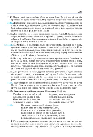 221
1108. Катер пройшов за течією 90 км за певний час. За той самий час він
пройшов би проти течії 70 км. Яку відстань за цей час пропливе пліт?
1109. Дві бригади, працюючи разом, закінчили асфальтування дороги за
4 дні. Скільки днів потрібно було б на виконання цієї роботи кожній
бригаді окремо, якщо одна з них могла б закінчити асфальтування
дороги на 6 днів раніше, ніж інша?
1110. Два комбайнери зібрали пшеницю з поля за 4 дні. Якби один з них
зібрав половину всієї пшениці, а другий — решту, то всю пшеницю
зібрали б за 9 днів. За скільки днів кожний комбайнер окремо міг
би зібрати всю пшеницю з поля?
1111. (ЗНО 2018). У майстерні мали виготовити 240 стільців за n днів,
причому щодня мали виготовляти однакову кількість стільців. Про-
те, на прохання замовника, завдання виконали на 2 дні раніше за-
планованого терміну. Для цього довелося денну норму виготовлення
збільшити на 4 стільці. Визначте n.
1112. Двоє мулярів, виконуючи певне завдання разом, могли б закінчити
його за 12 днів. Якщо спочатку працюватиме тільки один із них,
і після виконання ним половини всієї роботи, його замінить інший
робітник, то на виконання завдання знадобиться 25 днів. За скільки
днів кожний муляр міг би виконати всю роботу?
1113. Два робітники, з яких другий починає роботу на 1,5 дня пізніше
від першого, можуть виконати роботу за 7 днів. За скільки днів
кожний з них окремо міг би виконати всю роботу, якщо другий
робітник може виконати її на 3 дні швидше, ніж перший?
1114. Водонапірний бак наповнюється за допомогою двох труб за 2 год
55 хв. Перша труба може наповнити його на 2 год швидше, ніж
друга. За який час кожна труба окремо може наповнити бак?
1115. Стародавня індійська задача (Бхаскара, 1114 р.).
Розділившись на дві зграї, А дванадцять на деревах
забавлялись мавпи в гаї. підняли веселий регіт,
Одна восьма їх в квадраті що навколо аж гуло.
танцювали вельми раді. Скільки їх всього було?
1116. На вишні заквітчаній кілька гілок,
на них сіли порівну двісті бджілок.
Коли б на п’ять менше гілок розцвіло,
на кожній би бджіл на дві більше було б.
То ж скільки гілок на цій вишенці гожій
і скільки бджілок працювало на кожній?
1117. Кілька точок розміщено на площині так, що жодні три з них не лежать
на одній прямій. Якщо кожну з них сполучити відрізками зі всіма ін-
шими даними точками, то утвориться 153 відрізки. Скільки дано точок?
5
 