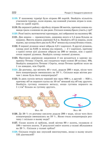 Розділ 3. Квадратні рівняння
222
1118. У шаховому турнірі було зіграно 66 партій. Знайдіть кількість
учасників турніру, коли відомо, що кожний учасник зіграв із кож-
ним по одній партії.
1119. На першості району з футболу зіграно 56 матчів, причому кожна ко-
манда грала з кожною по два рази. Скільки команд брало участь у грі?
1120. Розв’яжіть математичні кросворди, які зображені на малюнку 68.
1121. Дно ящика — прямокутник, довжина якого в 1,5 раза більша за
ширину. Висота ящика дорівнює 0,5 м. Знайдіть об’єм ящика, коли
відомо, що площа його дна на 0,76 м2
менша від площі бічних стінок.
1122. З першої ділянки землі зібрали 4,8 т картоплі. З другої ділянки,
площа якої на 0,03 га менша від першої, — 2 т картоплі, причому
з однієї сотки цієї ділянки зібрали на 200 кг менше, ніж з однієї
сотки першої ділянки. Знайдіть площу кожної ділянки.
1123. Круговою доріжкою завдовжки 2 км рухаються в одному на-
прямку Тетяна і Сергій, які сходяться через кожні 20 хв (мал. 69).
Знайдіть швидкість Тетяни і Сергія, якщо Тетяна пробігає коло на
1 хв швидше, ніж Сергій.
1124. До розчину, що містить 40 г солі, додали 200 г води, після чого
його концентрація зменшилась на 10 %. Скільки води містив роз-
чин і якою була його концентрація?
1125. Із двох кусків металу перший має масу 880 г, а другий — 858 г,
причому об’єм першого куска на 10 см3
менший від об’єму другого.
Знайдіть густину кожного металу, якщо густина першого на
1 г/см3
більша за густину другого.
Мал. 68 Мал. 69
1126. До 20 %-го розчину кислоти додали 200 г води, після чого його
концентрація зменшилась на 10 %. Якою стала концентрація роз-
чину і скільки в ньому води?
1127. Сплав золота зі сріблом, який містив 80 г золота, сплавили зі
100 г чистого золота. У результаті вміст золота у сплаві збільшився
на 20 %. Скільки у сплаві срібла?
1128. Скільки сторін має опуклий многокутник, якщо в ньому всього
135 діагоналей?
 