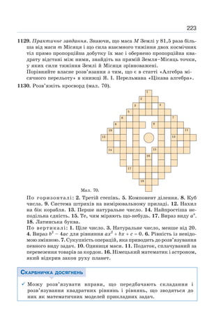 223
1129. Практичне завдання. Знаючи, що маса М Землі у 81,5 раза біль-
ша від маси т Місяця і що сила взаємного тяжіння двох космічних
тіл прямо пропорційна добутку їх мас і обернено пропорційна ква-
драту відстані між ними, знайдіть на прямій Земля–Місяць точки,
у яких сили тяжіння Землі й Місяця зрівноважені.
Порівняйте власне розв’язання з тим, що є в статті «Алгебра мі-
сячного перельоту» в книжці Я. І. Перельмана «Цікава алгебра».
1130. Розв’яжіть кросворд (мал. 70).
Мал. 70.
По горизонталі: 2. Третій степінь. 5. Компонент ділення. 8. Куб
числа. 9. Система штрихів на вимірювальному приладі. 12. Нахил
на бік корабля. 13. Перше натуральне число. 14. Найпростіша не-
подільна єдність. 15. Те, чим міряють що-небудь. 17. Вираз виду ап
.
18. Латинська буква.
По вертикалі: 1. Ціле число. 3. Натуральне число, менше від 20.
4. Вираз b2
– 4ас для рівняння ах2
+ bх + с = 0. 6. Рівність із невідо-
мою змінною. 7. Сукупність операцій, яка приводить до розв’язування
певного виду задач. 10. Одиниця маси. 11. Податок, сплачуваний за
перевезення товарів за кордон. 16. Німецький математик і астроном,
який відкрив закон руху планет.
СКАРБНИЧКА ДОСЯГНЕНЬ
9 Можу розв’язувати вправи, що передбачають складання і
розв’язування квадратних рівнянь і рівнянь, що зводяться до
них як математичних моделей прикладних задач.
 