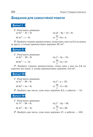 Розділ 3. Квадратні рівняння
224
ЗАВДАННЯ ДЛЯ САМОСТІЙНОЇ РОБОТИ
ВАРІАНТ І
1 . Розв’яжіть рівняння:
а) 3х2
– 27 = 0; в) у2 – 9у + 14 = 0;
б) 4z2
+ z = 0; г)
15
3 4.
− =
x
x
2 . Знайдіть сторони прямокутника, якщо одна з них на 3,5 см довша
за другу, а площа прямокутника дорівнює 92 см2
.
ВАРІАНТ ІI
1 . Розв’яжіть рівняння:
а) 2х2
– 50 = 0; в) у2
+ 2у = 15;
б) 9z2
– z = 0; г)
18
5 27.
− =
x
x
2 . Знайдіть сторони прямокутника, якщо одна з них на 2,6 см
коротша від іншої, а площа прямокутника дорівнює 5,6 см2
.
ВАРІАНТ ІII
1 . Розв’яжіть рівняння:
а) 5z2
– 20 = 0; в) y2
+ y = 12;
б) 9х2
+ 4х = 0; г)
16
7 24.
− =
x
x
2 . Знайдіть два числа, сума яких дорівнює 8,5, а добуток — 15.
ВАРІАНТ ІV
1 . Розв’яжіть рівняння:
а) 7с2
– 28 = 0; в) у2
– 3у = 10;
б) 4х2
– 9х = 0; г)
12
5 28.
− =
x
x
2 . Знайдіть два числа, сума яких дорівнює 47, а добуток — 510.
 