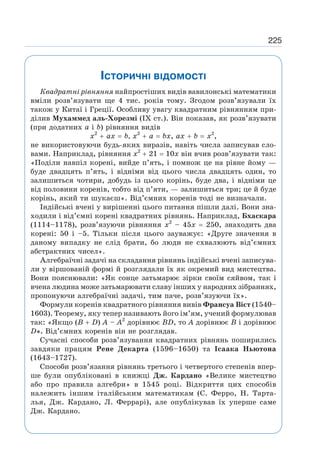 225
ІСТОРИЧНІ ВІДОМОСТІ
Квадратні рівняння найпростіших видів вавилонські математики
вміли розв’язувати ще 4 тис. років тому. Згодом розв’язували їх
також у Китаї і Греції. Особливу увагу квадратним рівнянням при-
ділив Мухаммед аль-Хорезмі (IX ст.). Він показав, як розв’язувати
(при додатних а і b) рівняння видів
х2
+ ах = b, х2
+ а = bx, ах + b = х2
,
не використовуючи будь-яких виразів, навіть числа записував сло-
вами. Наприклад, рівняння х2
+ 21 = 10х він вчив розв’язувати так:
«Поділи навпіл корені, вийде п’ять, і помнож це на рівне йому —
буде двадцять п’ять, і відніми від цього числа двадцять один, то
залишиться чотири, добудь із цього корінь, буде два, і відніми це
від половини коренів, тобто від п’яти, — залишиться три; це й буде
корінь, який ти шукаєш». Від’ємних коренів тоді не визначали.
Індійські вчені у вирішенні цього питання пішли далі. Вони зна-
ходили і від’ємні корені квадратних рівнянь. Наприклад, Бхаскара
(1114–1178), розв’язуючи рівняння х2
– 45х = 250, знаходить два
корені: 50 і –5. Тільки після цього зауважує: «Друге значення в
даному випадку не слід брати, бо люди не схвалюють від’ємних
абстрактних чисел».
Алгебраїчні задачі на складання рівнянь індійські вчені записува-
ли у віршованій формі й розглядали їх як окремий вид мистецтва.
Вони пояснювали: «Як сонце затьмарює зірки своїм сяйвом, так і
вчена людина може затьмарювати славу інших у народних зібраннях,
пропонуючи алгебраїчні задачі, тим паче, розв’язуючи їх».
Формули коренів квадратного рівняння вивів Франсуа Вієт (1540–
1603). Теорему, яку тепер називають його ім’ям, учений формулював
так: «Якщо (В + D) A – A2
дорівнює BD, то А дорівнює В і дорівнює
D». Від’ємних коренів він не розглядав.
Сучасні способи розв’язування квадратних рівнянь поширились
завдяки працям Рене Декарта (1596–1650) та Ісаака Ньютона
(1643–1727).
Способи розв’язання рівнянь третього і четвертого степенів впер-
ше були опубліковані в книжці Дж. Кардано «Велике мистецтво
або про правила алгебри» в 1545 році. Відкриття цих способів
належить іншим італійським математикам (С. Ферро, Н. Тарта-
лья, Дж. Кардано, Л. Феррарі), але опублікував їх уперше саме
Дж. Кардано.
 