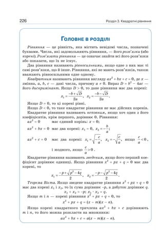 Розділ 3. Квадратні рівняння
226
ГОЛОВНЕ В РОЗДІЛІ
Рівняння — це рівність, яка містить невідомі числа, позначені
буквами. Числа, які задовольняють рівняння, — його розв’язки (або
корені). Розв’язати рівняння — це означає знайти всі його розв’язки
або показати, що їх не існує.
Два рівняння називають рівносильними, якщо одне з них має ті
самі розв’язки, що й інше. Рівняння, які не мають розв’язків, також
вважають рівносильними одне одному.
Квадратним називають рівняння вигляду ах2
+ bх + с = 0, де х —
змінна, а, b, с — дані числа, причому а ≠ 0. Вираз D = b2
– 4ас —
його дискримінант. Якщо D  0, то дане рівняння має два корені:
1 2
, .
2 2
− + − −
= =
b D b D
x x
a a
Якщо D = 0, то ці корені рівні.
Якщо D  0, то таке квадратне рівняння не має дійсних коренів.
Квадратне рівняння називають неповним, якщо хоч один з його
коефіцієнтів, крім першого, дорівнює 0. Рівняння:
ах2
= 0 має єдиний корінь: х = 0;
ах2
+ bх = 0 має два корені: х1 = 0, 2 ;
= −
b
x
a
ах2
+ с = 0 має два корені: 1 2
, ,
= − = −
c c
x x
a a
якщо 0
c
a
 ,
і жодного, якщо 0
c
a
 .
Квадратне рівняння називають зведеним, якщо його перший кое-
фіцієнт дорівнює одиниці. Якщо рівняння х2
+ рх + q = 0 має два
корені, то
2 2
1 2
4 4
, .
2 2
− + − − − −
= =
p p q p p q
x x
Теорема Вієта. Якщо зведене квадратне рівняння х2
+ рх + q = 0
має два корені x1 i x2, то їх сума дорівнює −р, а добуток дорівнює q.
x1 + x2 = −p; x1 · x2 = q.
Якщо m i n — корені рівняння х2
+ рх + q = 0, то
х2
+ рх + q = (х − m)(х − n).
Якщо корені квадратного тричлена ах2
+ bх + с дорівнюють
m і n, то його можна розкласти на множники:
ах2
+ bх + с = а(х − m)(х − n).
 