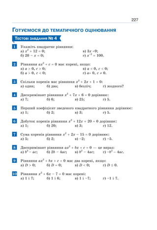227
ГОТУЄМОСЯ ДО ТЕМАТИЧНОГО ОЦІНЮВАННЯ
ТЕСТОВІ ЗАВДАННЯ № 4
1 Укажіть квадратне рівняння:
а) х2
+ 12 = 0; в) 3x =9;
б) 20 – х = 0; г) х–2
= 100.
2 Рівняння ах2
+ с = 0 має корені, якщо:
а) а  0, с  0; в) а  0, с  0;
б) а  0, с  0; г) а= 0, с ≠ 0.
3 Скільки коренів має рівняння х2
+ 2х + 1 = 0:
а) один; б) два; в) безліч; г) жодного?
4 Дискримінант рівняння х2
+ 7х + 6 = 0 дорівнює:
а) 7; б) 6; в) 25; г) 5.
5 Перший коефіцієнт зведеного квадратного рівняння дорівнює:
а) 1; б) 2; в) 3; г) 5.
6 Добуток коренів рівняння х2
+ 12х + 20 = 0 дорівнює:
а) 1; б) 20; в) 3; г) 12.
7 Сума коренів рівняння х2
+ 2х – 15 = 0 дорівнює:
а) 5; б) 2; в) –2; г) –5.
8 Дискримінант рівняння ах2
+ bх + с = 0 — це вираз:
а) b2
– ас; б) 2b – 4ас; в) b2
– 4ас; г) –b2
− 4ас.
9 Рівняння ах2
+ bх + с = 0 має два корені, якщо:
a) D  0; б) D = 0; в) D  0; г) D ≤ 0.
10 Рівняння х2
+ 6х – 7 = 0 має корені:
а) 1 і 7; б) 1 і 6; в) 1 і –7; г) –1 і 7.
 