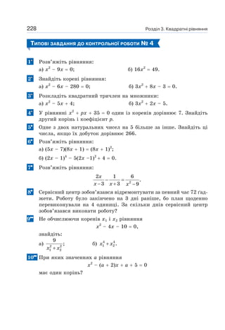 Розділ 3. Квадратні рівняння
228
ТИПОВІ ЗАВДАННЯ ДО КОНТРОЛЬНОЇ РОБОТИ № 4
1 Розв’яжіть рівняння:
а) х2
– 9х = 0; б) 16х2
= 49.
2 Знайдіть корені рівняння:
а) х2
– 6х – 280 = 0; б) 3х2
+ 8х – 3 = 0.
3 Розкладіть квадратний тричлен на множники:
а) х2
– 5х + 4; б) 3х2
+ 2х – 5.
4 У рівнянні х2
+ рх + 35 = 0 один із коренів дорівнює 7. Знайдіть
другий корінь і коефіцієнт р.
5 Одне з двох натуральних чисел на 5 більше за інше. Знайдіть ці
числа, якщо їх добуток дорівнює 266.
6 Розв’яжіть рівняння:
а) (5х – 7)(8х + 1) = (8х + 1)2
;
б) (2х – 1)4
– 5(2х –1)2
+ 4 = 0.
7 Розв’яжіть рівняння:
2
2 1 6
.
3 3 9
− =
− + −
x
x x x
8 Сервісний центр зобов’язався відремонтувати за певний час 72 ґад-
жети. Роботу було закінчено на 3 дні раніше, бо план щоденно
перевиконували на 4 одиниці. За скільки днів сервісний центр
зобов’язався виконати роботу?
9 Не обчислюючи коренів х1 і х2 рівняння
х2
– 4х – 10 = 0,
знайдіть:
а) 2 2
1 2
9
;
+
x x
б) 4 4
1 2 .
+
x x
10 При яких значеннях а рівняння
х2
– (а + 2)х + а + 5 = 0
має один корінь?
 