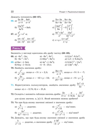 Розділ 1. Раціональні вирази
22
Доведіть тотожність (66–67).
66. a)
2 3 6
;
⋅
=
+ +
a b ab
a b a b
в)
2 5 3 4
;
3 4 2 5
+ +
=
+ +
a a a a
a a a a
б)
3 2
2
15
3 ;
5
=
a b
ab
a b
г)
3 2
2 3
2
3 .
6 9
⎛ ⎞ ⎛ ⎞
= ⋅
⎜ ⎟ ⎜ ⎟
⎝ ⎠ ⎝ ⎠
ab b
a
67. a)
6
2
3
;
= ⋅
a
a a
a
в)
5 5 5
5 5 5
3 2 15
;
2
+
=
+
a a a
a a a
б)
7 5
5 3
( 1) ( 1)
;
( 1) ( 1)
− −
=
− −
m m
m m
г)
2
( )
.
+
+ =
+
x y
x y
x y
РІВЕНЬ Б
Запишіть у вигляді одночлена або дробу частку (68–69).
68. а) –8x4
: 2а;
б) –6x 4
: 3x5
;
в) –9x7
: 9х7
;
г) 32аc2
: 8а3
c;
ґ) 2,5x7
: 0,5x3
;
д) 1,2 : (–0,3xy3
).
69. а) 6ас : (–3а);
б) 6xy : (–3xz);
в) 4а2
: (–2а3
);
г) –3 : 21х;
ґ) 3,3а5
с3
: 11а3
;
д) 1,8р2
: 6q2
.
70. Знайдіть значення дробу:
а)
2
2
,
10
−
x
a
якщо а = 3 і х = 2,5; в)
2( )
,
+
−
a b
a b
якщо а = 9 і b = –7;
б) 2 2
2
,
−
x
x y
якщо х = –12 і у = 13; г) ,
( 2)
−
x
y x
якщо х = 6 і
1
.
3
=
y
71. Користуючись калькулятором, знайдіть значення дробу
2
2 3
3
+
x
x
,
якщо: а) x = 2,75; б) х = 21,8.
72. Складіть і заповніть таблицю значень дробів
2
2+
a
a
,
1 0,5
+
a
a
і
2
2
2
2 +
a
a a
для цілих значень , 5.
≤
a a Який висновок можна зробити?
73. Чи при будь-якому значенні змінної х значення дробу:
а) 2
9
1
+
x
— додатне; в)
2
2
15
−
+
x
x
— від’ємне;
б)
2
2
3
4 4 1
− +
x
x x
— додатне; г)
2
2
6
2 1
+
− −
x
x x
— від’ємне?
74. Доведіть, що при будь-якому значенні змінної х значення дробу
2
5
3
+
x
— додатне, а значення дробу
2
2
( 3)
3
−
− − x
— від’ємне.
 