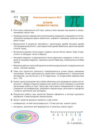 230
Навчальний проєкт № 2
ІСТОРІЯ
РОЗВИТКУ ЧИСЛА
1. Учні класу поділяються на 5 груп, кожна з яких працює над однією із запро-
понованих нижче тем.
— Нумерації різних народів світу (непозиційна нумерація стародавніх єгиптян,
позиційна нумерація давніх вавилонян, алфавітні нумерації, римська нуме-
рація тощо).
— Виникнення й розвиток звичайних і десяткових дробів (основні дроби
в Стародавньому Єгипті, шестидесяткові дроби Вавилона, десяткові дроби
в Китаї тощо).
— Як виникли від’ємні числа (чорні і червоні числа в Китаї, майно і борг в Індії,
істинні та абсурдні числа в Європі).
— Несумірні відрізки та ірраціональні числа (діагональ квадрата та його сто-
рона як несумірні відрізки, таємниця школи Піфагора, геометрична алгебра
греків).
— Множина дійсних чисел (об’єднання множини раціональних та ірраціональних
чисел, числова пряма).
2. Теми для проєктної діяльності повідомляються учням перед зимовими
канікулами. Учням пропонується самостійно ознайомитися з теоретичним
матеріалом, що міститься у § 15 підручника, та історичними відомостями
на с. 176.
3. Кожна група розподіляє між собою обов’язки для проведення проєктної ді-
яльності і обирає старшого серед учнів, який за тісної співпраці з учителем
організовує роботу в групі. Група має підготувати повідомлення з теми до-
слідження на конференцію, розробити презентацію, виготовити портфоліо
і скласти запитання для вікторини.
4. Результати роботи над проєктом бажано оформити у вигляді групового
портфоліо з комп’ютерною презентацією.
5. Захист проєктів доцільно провести у два етапи:
— конференція, на якій заслуховуються 1–2 виступи від кожної групи;
— вікторина, запитання якої формуються із запитань кожної групи.
Z Q R
N ¡
2
=
2 1,4142135...
е
0 1 2 3
−1
−2
−3
π
 