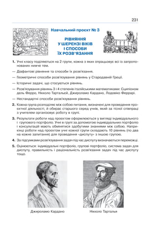 231
Навчальний проєкт № 3
РІВНЯННЯ
У ШЕРЕНЗІ ВІКІВ
І СПОСОБИ
ЇХ РОЗВ’ЯЗАННЯ
1. Учні класу поділяються на 2 групи, кожна з яких опрацьовує всі із запропо-
нованих нижче тем.
— Діафантові рівняння та способи їх розв’язання.
— Геометричні способи розв’язування рівнянь у Стародавній Греції.
— Історичні задачі, що стосуються рівнянь.
— Розв’язування рівнянь 3 і 4 степенів італійськими математиками: Сципіоном
дель Ферро, Нікколо Тартальєй, Джироламо Кардано, Лодовіко Феррарі.
— Нестандартні способи розв’язування рівнянь.
2. Кожна група розподіляє між собою питання, визначені для проведення про-
єктної діяльності, й обирає старшого серед учнів, який за тісної співпраці
з учителем організовує роботу в групі.
3. Результати роботи над проєктом оформлюються у вигляді індивідуального
і групового портфоліо. Учні в групі за допомогою індивідуальних портфоліо
і консультацій мають обмінятися здобутими знаннями між собою. Напри-
кінці роботи над проєктом учні кожної групи складають 10 рівнянь (по два
на кожне запитання) для проведення «диспуту» з іншою групою.
4. За підсумками розв’язування задач під час диспуту визначаються переможці.
5. Оцінюються: індивідуальні портфоліо, групові портфоліо, система задач для
диспуту, правильність і раціональність розв’язання задач під час диспуту
тощо.
Нікколо Тарталья
Джироламо Кардано
 