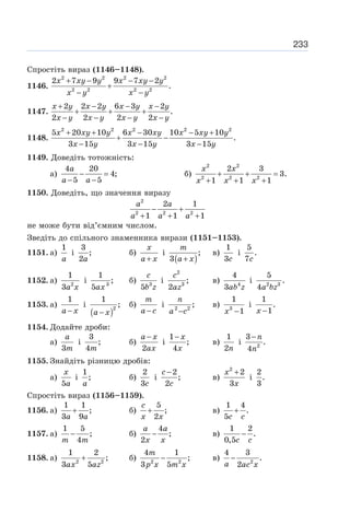 233
Спростіть вираз (1146–1148).
1146.
2 2 2 2
2 2 2 2
2 7 9 9 7 2
.
x xy y x xy y
x y x y
+ − − −
+
− −
1147.
2 2 2 6 3 2
.
2 2 2 2
x y x y x y x y
x y x y x y x y
+ − − −
+ + +
− − − −
1148.
2 2 2 2 2
5 20 10 6 30 10 5 10
.
3 15 3 15 3 15
x xy y x xy x xy y
x y x y x y
+ + − − +
+ −
− − −
1149. Доведіть тотожність:
а)
4 20
4;
5 5
− =
− −
a
a a
б)
2 2
2 2 2
2 3
3.
1 1 1
+ + =
+ + +
x x
x x x
1150. Доведіть, що значення виразу
2
2 2 2
2 1
1 1 1
a a
a a a
− +
+ + +
не може бути від’ємним числом.
Зведіть до спільного знаменника вирази (1151–1153).
1151. а)
1
a
і
3
;
2a
б)
+
x
a x
і
( )
;
3 +
m
a x
в)
1
3c
і
5
.
7c
1152. а) 2
1
3a x
і 3
1
;
5ax
б) 3
5
c
b z
і
2
3
;
2
c
az
в) 4
4
3ab z
і 2 3
5
.
4a bz
1153. а)
1
−
a x
і
( )2
1
;
−
a x
б)
−
m
a c
і 2 2
;
−
n
a c
в) 3
1
1
−
x
і
1
.
1
−
x
1154. Додайте дроби:
а)
3
a
m
і
3
;
4m
б)
2
−
a x
ax
і
1
;
4
− x
x
в)
1
2n
і 2
3
.
4
−n
n
1155. Знайдіть різницю дробів:
а)
5
x
a
і
1
;
a
б)
2
3c
і
2
;
2
−
c
c
в)
2
2
3
+
x
x
і
2
.
3
Спростіть вираз (1156–1159).
1156. а)
1 1
;
3 9
+
a a
б)
5
;
2
+
c
x x
в)
1 4
.
5
+
c c
1157. а)
1 5
;
4
−
m m
б)
4
;
2
−
a a
x x
в)
1 2
.
0,5
−
c c
1158. а) 2 2
1 2
;
3 5
+
ax az
б) 2 2
4 1
;
3 5
−
m
p x m x
в) 2
4 3
.
2
−
a ac x
 