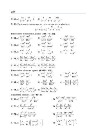 234
1159. а)
4 2
1;
+ −
− +
a b
a b a b
б) 2 2
3 2
.
+ −
− + −
x x xz
x z x z x z
1160. При яких значеннях m і n є тотожністю рівність
( )( )
7
?
6 1 6 1
= +
− + − +
m n
x x x x
Виконайте множення дробів (1161–1165).
1161. а)
2 2
2
5 9
;
3 10
⋅
ab x
x a
б)
3 3
2 4
4
;
5 8
⋅
an c x
c x an
в)
3
2
7 3
.
14
9
⋅
xz ac
xz
ac
1162. а)
2 2
3
2 6
;
3 4
−
⋅
x a
ac x
б)
3 3
5 8
;
4 10
⋅
−
an x
x an
в)
4 3
4 5
9
.
3 2
−
⋅
−
ax m
m x
1163. а)
2
2
1 4
;
1
+
⋅
−
a x
x a
б) 2
1
;
3 1
−
⋅
−
a x
x a
в)
2
1 3
.
1
−
⋅
+
a c
c a
1164. а)
2 2
2
2 6 15
;
3 5 4
⋅ ⋅
a ac m
c m a
б)
2 3 2
2 3 2
6 14 5
.
7 15 8
⋅ ⋅
n c n
c n c
1165. а)
2 2
2
;
− −
⋅
−
a ax cx x
a
c cx
б)
3 2
3 2
.
+ −
⋅
+
−
a a ac a
ax x
c c
Виконайте ділення дробів (1166–1168).
1166. а)
2
2 3
2 4
: ;
3 9
ax ax
c c
б)
3 2 2 3
2
2
: ;
5 3
a c a c
xy x y
в)
3 2
2 2
12 3
: .
5 10
mn mn
ac a
1167. а)
2
2 3
1,5 3
: ;
2 4
a a
x x
б)
2 2
3
2 4
: ;
3 15
−
ac a
mn m
в)
2
2
4 4
: .
3 9
⎛ ⎞
− −
⎜ ⎟
⎝ ⎠
nx x
ac c
1168. а)
2 2
3 3 2 2
: ;
− +
− −
a x a x
a x a x
б)
2 2 6 6
: .
3 3 5 5
+ +
− −
a n a n
a n a n
Спростіть вираз (1169–1173).
1169. а)
2 3 2
2 2
4
;
3 2
−
⋅
−
a b b a b
ab a ab
б)
2 2
2 2
4 9 2 3
: .
2
− +
p q ap aq
pq
p q
1170. а)
( )
2 2 4
2 2
;
−
⋅
+
a b a
a a b
б)
2 2
2 2
25 5
: .
3 9
− +
− −
a a a
a a a
1171. а)
( )
2 2
2
3 3
;
4 4
− +
⋅
−
+
a b a b
a b
a b
б)
( )
2
2
5 5 10 10
: .
3 3
1
− −
+
+
a a
a
a
1172. а)
( )
( )
2
2
1 ;
4 4
⎛ ⎞
+
⎛ ⎞
− ⋅ −
⎜ ⎟
⎜ ⎟
⎝ ⎠ −
⎝ ⎠
a b
a b
b a a b
б)
3 2
2 3 3 5
: .
6 9
− −
− −
⎛ ⎞ ⎛ ⎞
⎜ ⎟ ⎜ ⎟
⎝ ⎠ ⎝ ⎠
a b a b
c c
 