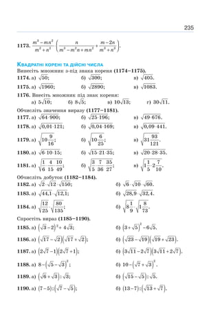 235
1173.
3 2
2 2 3 2 2 3 3
2
.
− −
⎛ ⎞
⋅ +
⎜ ⎟
⎝ ⎠
+ − + +
m mn n m n
m n m m n mn m n
КВАДРАТНІ КОРЕНІ ТА ДІЙСНІ ЧИСЛА
Винесіть множник з-під знака кореня (1174–1175).
1174. а) 50; б) 300; в) 405.
1175. а) 1960; б) 2890; в) 1083.
1176. Внесіть множник під знак кореня:
а) 5 10; б) 8 5; в) 10 13; г) 30 11.
Обчисліть значення виразу (1177–1181).
1177. а) 64 900;
⋅ б) 25 196;
⋅ в) 49 676.
⋅
1178. а) 0,01 121;
⋅ б) 0,04 169;
⋅ в) 0,09 441.
⋅
1179. а)
9
10 ;
16
б)
6
10 ;
25
в)
93
31 .
121
1180. а) 6 10 15;
⋅ ⋅ б) 15 21 35;
⋅ ⋅ в) 20 28 35.
⋅ ⋅
1181. а)
1 4 10
;
6 15 49
⋅ ⋅ б)
3 7 35
;
5 36 27
⋅ ⋅ в)
1 7
1 2 .
5 10
⋅
Обчисліть добуток (1182–1184).
1182. а) 2 12 150;
⋅ ⋅ б) 6 10 60.
⋅ ⋅
1183. а) 44,1 12,1;
⋅ б) 28,9 32,4.
⋅
1184. а)
12 80
;
25 135
⋅ б)
1 8
8 1 .
9 73
⋅
Спростіть вираз (1185–1190).
1185. а) ( )
− +
2
3 2 4 3; б) ( )
2
3 5 6 5.
+ −
1186. а) ( )( )
17 2 17 2 ;
− + б) ( )( )
23 19 19 23 .
− +
1187. а) ( )( )
2 7 1 2 7 1 ;
− + б) ( )( )
3 11 2 7 3 11 2 7 .
− +
1188. а) ( )
2
8 5 3 ;
− − б) ( )
2
10 7 3 .
− +
1189. а) ( )
6 3 : 3;
+ б) ( )
15 5 : 5.
−
1190. а) ( ) ( )
7 5 : 7 5 ;
− − б) ( ) ( )
13 7 : 13 7 .
− +
 