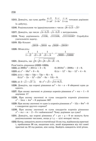 238
1215. Доведіть, що сума дробів ,
1
−
+
a b
ab
,
1
−
+
b c
bc 1
−
+
c a
ca
тотожно дорівнює
їх добутку.
1216. Раціональним чи ірраціональним є число 6 2 5 5?
+ −
1217. Доведіть, що число 4 2 3 4 2 3
+ − − є натуральним.
1218. Чому дорівнюють 1156, 111556, 11115556? Спробуйте
узагальнити задачу.
1219. Що більше:
2019 2018
− чи 2020 2019?
−
1220. Обчисліть:
1 1 1 1
.
1 2 2 3 3 4 9999 10000
+ + +…+
+ + + +
1221. Доведіть, що 6 6 6 6 6 3.
+ + + + 
Розв’яжіть рівняння (1222–1225).
1222. а) 2008x2
+ 2011х + 3 = 0; б) 2010х2
+ 2008х – 2 = 0.
1223. а) х4
– 10х2
+ 9 = 0; б) (х – 1)4
– 5(х – 1)2
+ 4 = 0.
1224. а) (х + 4)(х + 5)(х + 7)(х + 8) = 4;
б) (х2
– 2х – 1)2
+ (3х2
– 6х – 13) = 0.
1225. а) 2 2 ;
− = −
x x б) 2
5 14 6 5.
+ = +
x
1226. Доведіть, що корені рівняння ах2
+ bх + а = 0 обернені один до
одного.
1227. При якому значенні т різниця коренів рівняння х2
+ тх + 1 = 0
дорівнює 1?
1228. При якому значенні т сума квадратів коренів рівняння
х2
– 5тх + 4т2
= 0 дорівнює 68?
1229. При якому значенні т один із коренів рівняння х2
– 12х + 9т2
= 0
є квадратом другого кореня?
1230. При якому значенні т сума квадратів коренів рівняння
х2
+ тх + т – 2 = 0 є найменшою? Чому дорівнює ця сума?
1231. Доведіть, що корені рівняння х2
+ рх + q = 0 не можуть бути
раціональними числами, якщо р і q — цілі непарні числа.
1232. Катер, швидкість якого в стоячій воді 15 км/год, відійшов від пристані
і, пройшовши 36 км, наздогнав пліт, який відправився від тієї самої
пристані на 10 год раніше, ніж катер. Знайдіть швидкість течії річки.
 