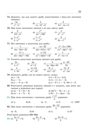 23
75. Доведіть, що для даного дробу допустимими є будь-які значення
змінних:
а) 2
3
;
1
+
x
x
б) 2
5
;
( 1) 3
− +
x
в) 2
2
.
4 4 3
− +
x x
76. При яких значеннях змінної х не має змісту дріб:
а)
2
;
(1 )
+
x x
в)
3
2
;
4 100
−
x
x
ґ) 3 2
1
;
−
−
x x
б)
2
2
1
;
1
+
−
x
x
г)
2
2
1
;
1
−
+
x
x
д) 3
3
?
9 −
x x
77. Які значення х допустимі для дробу:
а)
1
;
( 1)( 2)
− +
x x x
в)
2
2 2
( 3)
;
(2 1) ( 7)
−
+ −
x
x x
ґ)
2
2 4
5 100
;
( 4)( 1)
− +
− −
x x
x x
б) 2
3
;
(2 1)( 16)
−
− −
x
x x
г) 2 2
13
;
( 1)(2 3)
+
+ +
x
x x
д) 2
1
?
4 4
− +
x x
78. Укажіть допустимі значення змінної для дробу:
а)
2
;
7
+
x
x
в) 2
5
;
3
+
a
a
ґ)
3
;
( 1)( 6)
− +
y y
е)
2
( 2)
;
24
−
c
б)
4
;
1 2
− x
г) 2
12
;
16
+
−
m
m
д) 2
8
;
( 1)
−
+
x
x x
є) 2
7 2
.
5
−
−
a
a a
79. Запишіть дроби, які не мають змісту, якщо:
а) х = 3;
б) у = –1;
в) у = –4 і у = 0;
г) а = 0 і а = 0,5;
ґ) m = 1 і m = –5;
д) х = 0 і х = –2, або х = 2.
80. Розв’яжіть рівняння відносно змінної х і вкажіть, при яких зна-
ченнях а рівняння має корені:
а) ах – 2 = 2х + 3;
б) ах – а = 7х – 4;
в) 4(а2
х – 3) = а + х;
г) 9х – 5 = а(ах – 2).
81. При яких значеннях с значення дробу
2
5
+
c
дорівнює:
а) 1; б) 0; в) –1; г) 2; ґ) –100?
82. При яких значеннях х значення дробу
3 12
4
−
x
дорівнює:
а) –3; б) 0; в) 1; г) 3?
Розв’яжіть рівняння (83–85):
83. а)
4 1
3;
3
+
=
x
б)
2 3
9;
7
−
=
x
в)
2 3
7.
5
+
=
x
 