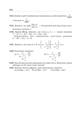 240
1244. Знайдіть дріб із найменшим знаменником, який менший від
1
2002
і більший за
1
.
2003
1245. Доведіть, що дріб
21 4
14 3
+
+
n
n
— нескоротний при будь-якому нату-
ральному значенні п.
1246. Задача Вієта. Доведіть, що числа а, b, с — корені рівняння
х3
– (а + b + с)х2
+ (ab + ас + bc)х = abc.
Користуючись цим твердженням, розв’яжіть рівняння
х3
– 6х2
+ 11х – 6 = 0.
1247. Доведіть, що коли ас ≠ 0, то
1 1
: : .
1 1
⎛ ⎞ ⎛ ⎞
⎜ ⎟ ⎜ ⎟
+ + =
⎜ ⎟ ⎜ ⎟
+ +
⎜ ⎟ ⎜ ⎟
⎝ ⎠ ⎝ ⎠
a c a c
c a
a c
1248. Розв’яжіть рівняння:
а)
1 13
1 ;
1 9
2
1
3
+ =
+
+
x
б)
1 29
1 .
1 24
1
1
+ =
+
+
x
x
1249. Три вівторки місяця припадають на парні числа. Який день тижня
припадає на 21 число цього місяця?
1250. Замініть букви цифрами, щоб виконувались рівності:
а) алгебра = левв
; б) алгебра = ліга
; в) алгебра = банк
.
 
