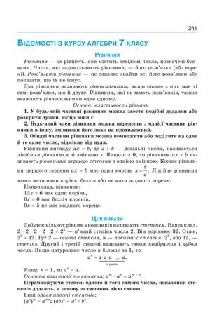 241
ВІДОМОСТІ З КУРСУ АЛГЕБРИ 7 КЛАСУ
РІВНЯННЯ
Рівняння — це рівність, яка містить невідомі числа, позначені бук-
вами. Числа, які задовольняють рівняння, — його розв’язки (або коре-
ні). Розв’язати рівняння — це означає знайти всі його розв’язки або
показати, що їх не існує.
Два рівняння називають рівносильними, якщо кожне з них має ті
самі розв’язки, що й друге. Рівняння, які не мають розв’язків, також
вважають рівносильними одне одному.
Основні властивості рівнянь
1. У будь-якій частині рівняння можна звести подібні доданки або
розкрити дужки, якщо вони є.
2. Будь-який член рівняння можна перенести з однієї частини рів-
няння в іншу, змінивши його знак на протилежний.
3. Обидві частини рівняння можна помножити або поділити на одне
й те саме число, відмінне від нуля.
Рівняння вигляду ах = b, де а і b — довільні числа, називається
лінійним рівнянням зі змінною х. Якщо а ≠ 0, то рівняння ах = b на-
зивають рівнянням першого степеня з однією змінною. Кожне рівнян-
ня першого степеня ах = b має один корінь .
=
b
x
a
Лінійне рівняння
може мати один корінь, безліч або не мати жодного кореня.
Наприклад, рівняння:
12х = 6 має один корінь,
0х = 0 має безліч коренів,
0х = 5 не має жодного кореня.
ЦІЛІ ВИРАЗИ
Добуток кількох рівних множників називають степенем. Наприклад,
2 · 2 · 2 · 2 · 2 = 25
— п’ятий степінь числа 2. Він дорівнює 32. Отже,
25
= 32. Тут 2 — основа степеня, 5 — показник степеня, 25
, або 32, —
степінь. Другий і третій степені називають також квадратом і кубом
числа. Якщо натуральне число п більше за 1, то
= ⋅ ⋅ ⋅ …⋅

	



разів
.
n
n
a a a a a
Якщо п = 1, то ап
= а.
Основна властивість степеня: ат
· ап
= ат + п
.
Перемножуючи степені одного й того самого числа, показники сте-
пенів додають, а основу залишають тією самою.
Інші властивості степенів:
(ап
)т
= атп
; (ab)n
= ап
· bп
.
 