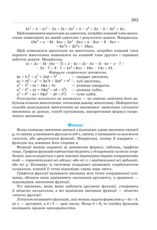 243
4х2
+ 5 – (х2
– 2х + 5) = 4х2
+ 5 – х2
+ 2х – 5 = 3х2
+ 2х.
Щоб помножити многочлен на одночлен, потрібно кожний член много-
члена помножити на даний одночлен і результати додати. Наприклад,
(3а2
+ а – 8) · 2ах = 3а2
· 2ах + а · 2ах – 8 · 2ах =
= 6а3
х + 2а2
х – 16ах.
Щоб помножити многочлен на многочлен, потрібно кожний член
першого многочлена помножити на кожний член другого і отримані
добутки додати. Наприклад,
(х + 2z – 3) · (4х – 7) = х · 4х + 2z · 4х – 3 · 4х – х · 7 –
– 2z · 7 + 3 · 7 = 4х2
+ 8xz – 19х – 14z + 21.
Формули скороченого множення
(а ± b)2
= а2
± 2аb + b2
— квадрат двочлена,
(а ± b)3
= а3
± 3а2
b + 3аb2
± b3
— куб двочлена,
a2
– b2
= (а – b)(а + b) — різниця квадратів,
а3
– b3
= (а – b)(a2
+ аb + b2
) — різниця кубів,
а3
+ b3
= (а + b)(а2
– аb + b2
) — сума кубів.
Розкласти многочлен на множники — це означає замінити його до-
бутком кількох многочленів, тотожним даному многочлену. Найпростіші
способи розкладання многочленів на множники: винесення спільного
множника за дужки, спосіб групування, використання формул скоро-
ченого множення.
ФУНКЦІЇ
Якщо кожному значенню змінної х відповідає єдине значення змінної
у, то змінну у називають функцією від х, змінну х називають незалежною
змінною, або аргументом функції. Наприклад, площа S квадрата —
функція від довжини його сторони а.
Функції можна задавати за допомогою формул, таблиць, графіків
тощо. Графіки функцій найчастіше будують у декартовій системі коор-
динат, яка складається з двох взаємно перпендикулярних координатних
осей — горизонтальної осі абсцис, або осі х, і вертикальної осі ординат,
або осі у. Площину із системою координат називають координатною
площиною, кожній її точці відповідає єдина пара чисел.
Графіком функції називають множину всіх точок координатної пло-
щини, абсциси яких дорівнюють значенням аргументу, а ординати —
відповідним значенням функції.
Усі значення, яких може набувати аргумент функції, утворюють
її область визначення, а всі відповідні значення функції — область
значень функції.
Лінійною називають функцію, яку можна задати формулою у = kx + b,
де х — аргумент, a k і b — дані числа. Якщо b = 0, то лінійну функцію
називають прямою пропорційністю.
 