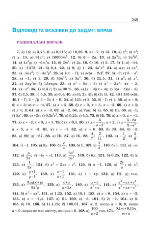 245
ВІДПОВІДІ ТА ВКАЗІВКИ ДО ЗАДАЧ І ВПРАВ
РАЦІОНАЛЬНІ ВИРАЗИ
7. а) 16; в) 3,75. 8. а) 0,216; в) 10,89. 9. а) –7; ґ) 13. 10. а) х5
; в) n4
;
ґ) х. 11. а) 81x4
; г) 10000m8
. 12. б) 6 – 2а. 13. а) 2а3
х; г) 3a2
b2
.
14. а) 4х3
у; г) –6т5
п. 15. б) 2m5
; г) 2а. 16. б) 16; ґ) 5. 17. б) 1; в) –44.
20. а) –1372. 21. б) 0,4. 22. а) 0; д) 1. 23. 4а4
x4.
24. а) ax; е) сx4
.
25. а) –5ах2
; г) –4n4
y4
. 26. а) 7(х – 7); в) ас(а – 2с)2
. 27. б) –9; г) 8 – а3
.
28. а) –1; г) 1. 29. б) 36n10
; в) 3а4
. 30. б) 22,5. 31. а) а3
; в) х5
.
32. а) 2ху2
п; б) 12хпуп. 33. а) х2
+ 9х + 5; г) х3
– 3х2
+ 4х – 2.
34. в) –х2
. 35. 1) 414 г; 2) на 30 %. 36. а) (х – 4)(х + 4); ґ) 3(а – b)(а – b).
37. б) 3,5. 38. г) 5,5. 39. а) 0,4. 40. а) (4; 2). 41. б) (3; 1). 42. 40 і 136 осіб.
46.1 – Г; 2 – Д; 3 – Б; 4 – В. 54. а) 125; г) 2. 55. б) –7; г) 1. 56. а) п = 0;
б) а = 3; в) х = –4. 57. а) х = 5. 58. б) х = 0, х = 3, х = –3. 60. а) х ≠ 5;
г) х ∈ R. 61. в) х ≠ –3. 62. а) –2. 64. а) Так; б) ні. 65. б) Ні. 68. в) –1;
ґ) 5х4
. 69. а) –2с; ґ) 0,3а2
с3
. 70. в) 0,25; г) 4,5. 73. б) Ні. 76. а) х = 0, х = –1.
77. а) х ≠ –2, х ≠ 0, х ≠ 1. 78. б) х ≠ 0,5. 80. а)
5
,
2
x
a
=
−
а ≠ 2; г) 2
5 2
,
9
a
x
a
−
=
−
а ≠ 3, а ≠ –3. 81. в) с = –7. 82. а) х = 0. 83. б) 33. 84. б) –2.
85. а) 90; д) –87. 86. а) Ні. 87. а) Ні. 88.
4
7
і
2
11
. 102. а)
1
;
2
− в)
5
.
6
104. г) –1. 105. в) 3х. 106. б) .
c
m
108. б) 1. 109. в)
1
.
3
110. б) а. 111. в) –т.
112. а) ;
2
p
x
г) –(n + с). 113. а)
3
4
6
.
3
a
a
119. б) 6х. 121. б) 0,25. 122. б) 5.
123. а)
1
3x
. 124. б) х2
+ 2хz + z2
. 125. б) а –1. 126. а)
2c
a
; в) 2
x .
129. а)
1
.
1
y
y
+
−
130. а)
1
.
1
x
x
−
+
131. а) 1 – ху. 132. в) Ні; д) так.
135. а) 2
3 ( )
9
xy x y
x y
+
. 139. а) .
2
c x
y x
+
+
140. а) 2
.
x a
x a
−
+
141. а)
2 2
2 2
.
x ax c
x ax c
− +
+ −
144. б) а2
– πx2
. 151. а) 1,25. 152. а) 10,1. 153. а) х = 0. 154. а) х = –3.
155. в) х = –1,5. 157. а) Ні. 160. а) –3. 161. б) 2; –2. 164. а) 8.
165. б) 10. 166. б) 1) 4,25; 2) 100,01. 167. а) 2, якщо а  0; 0, якщо
а  0, вираз не має змісту, якщо а = 0. 168. а)
100
2
v +
год. 171.
0,1 0,15
.
m n
m n
+
+
 