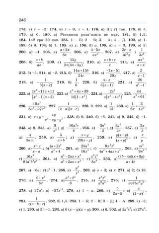 246
173. в) х = –3. 174. в) х = 0, х = 4. 176. в) Ні; ґ) так. 178. б) 5.
179. а) 0. 180. а) Рівняння розв’язків не має. 181. б) 1,5.
184. 142 грн 50 коп. 185. 1 – Б; 2 – В; 3 – А; 4 – Д. 192. а) 1.
193. б) 0. 194. б) 1. 195. в) х. 196. б) а. 198. а) а – 3. 199. а) 3.
200. а) –4. 205. в)
5
.
6
a x
x
+
206. а) 2
4–5x
ax
. 207. а) 2
2
3
c x
c x
−
і 2
1
.
3c
208. б)
+
a b
ab
. 209. а)
( )
15
.
2 4 5
y
x x y
−
210. а) .
a b c
c
+ +
211. в)
2
.
ax
a x
+
213. б) –5. 214. в) –2. 215. б)
14 15
.
24
a b
c
+
216. а)
7 51
.
20
x
x
− −
217. а)
2
.
1
x −
218. а)
( )
1
.
3 2
x
−
+
219. б)
1
.
6
220. б)
( )
4
.
6 1
x
x
−
+
221. а) 2
20
.
1
a −
222. а)
( )( )
2
2
2 17 11
.
1 2
x x
x x
+ +
− +
223. а)
( )
2
2
4 39
.
12 1
x x
x
+ +
−
224. а)
( )
2
2 2
2
.
4
x
a x a
−
225. 3
44
.
64
x +
226.
2
3 3
18
.
8 27
x
a x
−
227.
( )( )
1
.
x a x c
− −
228. 0. 229. а)
1
12
. 230. а) 2
1 3
.
6 4
x x
+
231. в) 2 2
–
– –
xy
x y
x xy y
+ . 238. б) 0. 240. б) –6. 241. а) 0. 242. б) –1.
243. а) 0. 255. а) 5
3
x
; д)
3
10
–
a c
b
. 256. а)
5
3
–
2
n
; д)
2
3
2
a
c
. 257. а)
3
2
x
;
д)
4
3am
. 258. а)
5
a b
+
; д)
20( – )
x y
x y
+
. 259. а) 2
( – )
( )
y x y
x y
+
; г)
x
y
.
260. а)
–
–
x c
x a
; б)
2
2
( 2)
4
a
a
+
+
. 261. а)
2
2
25
16
a
x
; г)
x z
a az z
+ +
2 2
2 2
9
4 4
. 263. а)
2
2
9
m
n
;
г)
4
4 4 4
16
81
x
a b c
. 264. а)
+
+ +
2 2
2 2
–2
2
a ax x
a ax x
; г)
6 3
9
8
x z
a
. 265. а)
+
+
(4 –4 )( 3 )
4
b a x y
a b
.
267. а) –6a ; г) 2
–1
a . 268. а)
4
3
–
y
x
. 269. а) а + 3; в) х. 271. а) 2; б) 18.
273. a)
2
9
6
x
x
+
. 274. a)
2 2
8
a b
+
. 275. a)
4 2
6 2
x z
a n
. 276. a) 6 9
1
3375x y
.
278. а) 27а4
; в) –27z12
. 279. а) 1 – а. 280. a)
5
2 –5
a
; в) 2
(1– )
x
x
.
281.
1
( – – )
c a b c
. 282. б) 1,5. 283. 1 – Б; 2 – В; 3 – Д; 4 – А. 289. а) –3;
г) 1. 290. а) 3 і –1. 293. а) 6 (х – у)(х + у). 300. а) 6. 302. а) 2а2
с2
; в) 27x5
.
 