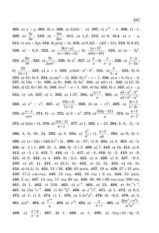 247
303. а) х + у. 305. б) х. 306. а) 2x(2с – x). 307. г) x12
– 1. 308. г) –1.
309. а)
3
2
c
a
. 310. а)
5
–
2
m
ac
. 311. а) 1,2. 313. а) 8. 314. а) х – у.
315. г) x(x + 2у). 316. б) у(ху + 1). 318. а) 0,5(3 – x)(3 + 2x). 319. б) 0,25.
320. а) – 0,3. 322. а)
3( )
( 1)( 2)
x y
x x
+
+ +
; б)
2
( 1)
( 2 )
a
ab a b
+
+
. 323. в) (а – 2)2
.
324. а)
9
5
a
b
. 325. а) 4
9
2
c
am
. 326. б) а2
. 327. а)
a
x
; б)
–
x
x y
. 328. а)
1–
1–2
a
a
;
б)
10
2 1
x +
. 329. а) а + b. 330. а) 2 2
3 – –
ab a b . 331. а)
–
b
b a
. 332. б) 0.
333. а) 25; б) 3. 334. а) а(а2
+ 1). 335. б) с2
– с + 1. 336. а) а + b; б) а – 2.
337. б) 16а – 5с. 339. в) 6с. 340. б) 3а2
. 341. а) ( )
a b c
+ . 342. а) (3; 2).
343. а) (2; 0) і (0; 3). 349. а) а2
– а + 1. 351. б) 3у. 352. б) х. 353. а) х – у.
355. г) –аb. 357. а) 1. 362. а) 1,37. 364. а)
a c
a
+
. 365. а)
2 2
2 2
–
–
ab a b
ab b a
+
+
.
366. а) а2
– х2
. 367. а)
10 3
7 2
x
x
+
+
. 368. б) (а + с)2
. 369. а)
3 1
1–2
c
c
+
.
370. а)
–
.
a x
acx
371. б) –x. 372. а) 3 – а2
. 373. а)
2(3 –2 )
.
y x
y
374. а)
1
.
–1
a
a
+
375. а) 2а(а + b). 376. а)
( – )
.
x a x
a x
+
377. a) 1. 382. x = 13. 384. 2, 0, –2, –4.
386. 4, 6, 10, 24. 392. а) 5. 394. а)
2
2
a
b
; г)
a b
ab
+
. 395. а) 0; б) 1.
396. а) 2
( –1)( 1)(0,2 1)
x x x
+ + . 399. а) –87; г) 8. 404. а) 3. 405. а) –5.
406. а) –1 і 1. 407. б) –1. 408. б) –2 і 2. 409. а) 7. 410. а) 16. 411. а) 0.
412. а) –5 і 5. 413. 7. 416. а) –1. 417. а) –4. 418. б) –3. 419. а) –9.
421. а) 8. 422. а) 4. 423. б) –2,5. 425. а) 4. 426. а) 8. 427. –8,5.
430. а) (2; 4). 431. а) (0,1; 4). 432. а) (5; 3). 433. а) (4; 5).
434. а) (4,5; 1). 435. 12 і 38. 436. 62 роки. 437. 18 м. 438. 27 і 21 рік.
439. 17,5 км/год. 440. 15 год. 442. 10 год і 6 хв. 443. 35 днів.
446. 2 кг. 447. 14 год, 17 год 30 хв. 449. 40, 60 і 80 км/год; 360 км.
461. б) 1. 462. г) 250. 463. а) а–2
. 465. а) 25. 466. a) 9x–1
c–2
.
467. б) 15a–1
c–3
. 468. г) 8х–9
y6
. 469. a) x–3
z6
. 471. a) 1. 472. а) 0,5.
473. а) 1; ґ) 2. 474. г) 1. 476. а) 1,5x5
y6
. 478. б) –0,5. 479. a) 5.
481. a)4n
. 482. a)
4n
x
y
. 483. a) 10
x . 484. a) 1
–
a c
+
. 485. а)
2 2
2 2
2( )
m n
m n
+
.
486. а)
–
x y
x y
+
. 487. б) 1. 488. a) 1. 490. а) 2 2 –3 –3
xy x y
+ .
 