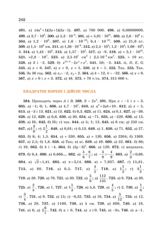 248
491. а) 2
(4 1)(2 1)(2 –1)
a a a
+ + . 497. a) 700 000. 498. a) 0,00000009.
499. a) 3,7 · 108
. 500. a) 5,3 · 10–8
. 501. a) ≈ 5,91 · 1021
. 503. a) 2,6 · 109
г.
504. a) 1,2 · 106
. 507. a) 1,6 · 10–23
; 6,4 · 10–35
. 508. a) 21,6 кг.
509. a) 1,5 · 106
км. 511. a) 1,38 · 10–6
. 512. a) 2,4 · 104
; 1,2 · 104
; 1,08 · 108
;
3. 514. a) 1,43 · 103
. 515. a) 1,57 · 102
. 517. a) –9. 518. a) ≈ 3,1 · 1022
.
521. ≈2,8 · 107
. 523. а) 7
2,5 10
⋅ см2
і –3
2,5 10
⋅ км2
. 525. ≈ 19 кг.
528. а) 3 і –2. 529. б) 2 –2 2
–2
n n
x x x
+ . 541. 50; –2. 543. A, D, E, G.
545. а) x ≠ 0. 547. в) x ≠ 0, х ≠ 5. 550. a) k = 1. 552. Так. 555. Так.
556. За 36 год. 562. а) х1= –2, х2 = 2. 564. a) k = 12, b = –32. 566. а) x ≠ 0.
567. а) x ≠ 0 і x ≠ 3. 572. а) 48. 573. ≈ 70 т/га. 574. 315 000 т.
КВАДРАТНІ КОРЕНІ І ДІЙСНІ ЧИСЛА
584. Проходить через А і В. 588. S = 2х2
. 591. При х = –1 і х = 3.
605. а) –1; 0; 1. 608. а) 4,7 · 107
. 610. а) 2
2 10
a ab
+ + . 612. а) x = 5.
613. а) –3 і 13. 621. а) 13. 622. б) 0,3. 623. а) 11. 624. а) 0,1. 627. а) –30.
628. а) 12. 629. а) 0,6. 630. а) 30. 634. а) –71. 635. а) –220. 636. а) 13.
638. а) Ні. 642. б) Ні; г) так. 644. а) 5; 1; 13. 645. в) 6 см; д) 250 см.
647. а)
3
1
8
; г)
1
2
2
. 648. а) 0,01; г) 0,13. 649. а) 1. 650. а) 71. 652. а) 27.
653. б) 8; 4; 1,5. 654. а) ≈ 330. 655. а) ≈ 130. 656. а) 2304; б) 1369.
657. а) 2,5; б) 1,8. 658. а) Так; в) ні. 659. а) 49. 660. а) 22. 661. б) 86;
ґ) 10. 662. б) 4 і –4. 664. б) 3
(2 –3)
y . 666. а) 120. 672. г) меценати.
679. б) 0,4. 680. а) 0,666…. 682. а)
5 6
6 7
 ; в)
3 4
– – .
8 9
 683. а)
2
0,66
3
 .
684. а) 2 1,41
 . 685. а) 3,14
π  . 686. в) ≈ 7,937. 687. ґ) 15,81.
715. а) 80. 716. а) 0,5. 717. а)
4
5
. 718. а)
1
1
2
; г)
1
3
3
.
719. а) 20. 720. а) 70. 721. а) 30. 722. а)
5
6
; д)
112
135
. 723. а) 8. 724. а) 20.
725. а)
2
5
. 726. а) 1. 727. а)
1
1
3
. 728. в) 5,8. 729. а)
4
5
; г) 2. 730. а)
1
6
;
г)
3
4
. 731. а) 9. 732. а) 15; г) –0,32. 733. а) 16. 734. а)
5
12
. 735. а) 12.
736. а) 28. 737. а) 1100. 738. а) 5 см. 739. а) 800. 740. а) 18.
741. а) 6; д)
6
2
7
. 742. б) а ≥ 0. 744. а) 0
x ≥ . 745. а) –3п. 746. а) –1
a .
 