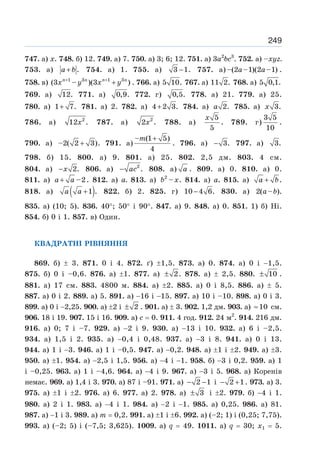 249
747. а) х. 748. б) 12. 749. а) 7. 750. а) 3; 6; 12. 751. а) 3а2
bс3
. 752. а) –хуz.
753. а) .
a b
+ 754. а) 1. 755. а) 3 1.
− 757. а) –(2 –1)(2 –1)
a a .
758. в) 1 3 1 3
(3 – )(3 )
n n n n
x y x y
+ +
+ . 766. а) 5 10. 767. а) 11 2. 768. а) 5 0,1.
769. а) 12. 771. а) 0,9. 772. г) 0,5. 778. а) 21. 779. а) 25.
780. а) 1 7.
+ 781. а) 2. 782. а) 4 2 3.
+ 784. а) 2.
a 785. а) 3.
x
786. а) 2
12 .
x 787. а) 2
2 .
x 788. а)
5
5
x
. 789. г)
3 5
10
.
790. а) –2( 2 3)
+ . 791. а)
– (1 5)
4
m +
. 796. а) 3.
− 797. а) 3.
798. б) 15. 800. а) 9. 801. а) 25. 802. 2,5 дм. 803. 4 см.
804. а) 2.
x
− 806. а) 2
.
ac
− 808. а) a . 809. а) 0. 810. а) 0.
811. а) a a
+ –2. 812. а) а. 813. а) 2
–
b x. 814. а) а. 815. а) a b
+ .
818. а) ( )
1 .
a a + 822. б) 2. 825. г) 10 4 6.
− 830. а) 2( – )
a b .
835. а) (10; 5). 836. 40°; 50° і 90°. 847. а) 9. 848. а) 0. 851. 1) б) Ні.
854. б) 0 і 1. 857. в) Один.
КВАДРАТНІ РІВНЯННЯ
869. б) ± 3. 871. 0 і 4. 872. ґ) ±1,5. 873. а) 0. 874. а) 0 і −1,5.
875. б) 0 і –0,6. 876. а) ±1. 877. а) 2
± . 878. а) ± 2,5. 880. 10
± .
881. а) 17 см. 883. 4800 м. 884. а) ±2. 885. а) 0 і 8,5. 886. а) ± 5.
887. а) 0 і 2. 889. а) 5. 891. а) −16 і −15. 897. а) 10 і –10. 898. а) 0 і 3.
899. а) 0 і −2,25. 900. а) ±2 і 2
± . 901. а) ± 3. 902. 1,2 дм. 903. а) 10
≈ см.
906. 18 і 19. 907. 15 і 16. 909. а) с = 0. 911. 4 год. 912. 24 м2
. 914. 216 дм.
916. а) 0; 7 і –7. 929. а) −2 і 9. 930. а) −13 і 10. 932. а) 6 і –2,5.
934. а) 1,5 і 2. 935. а) −0,4 і 0,48. 937. а) −3 і 8. 941. а) 0 і 13.
944. а) 1 і −3. 946. а) 1 і –0,5. 947. а) −0,2. 948. а) ±1 і ±2. 949. а) ±3.
950. а) ±1. 954. а) −2,5 і 1,5. 956. а) −4 і −1. 958. б) −3 і 0,2. 959. а) 1
і –0,25. 963. а) 1 і –4,6. 964. а) −4 і 9. 967. а) −3 і 5. 968. а) Коренів
немає. 969. а) 1,4 і 3. 970. а) 87 і –91. 971. а) 2 1
− − і 2 1
− + . 973. а) 3.
975. а) ±1 і ±2. 976. а) 6. 977. а) 2. 978. а) 3
± і ±2. 979. б) −4 і 1.
980. а) 2 і 1. 983. а) −4 і 1. 984. а) −2 і −1. 985. а) 0,25. 986. а) 81.
987. а) −1 і 3. 989. а) m = 0,2. 991. а) ±1 і ±6. 992. а) (–2; 1) і (0,25; 7,75).
993. а) (–2; 5) і (–7,5; 3,625). 1009. а) q = 49. 1011. а) q = 30; х1 = 5.
 