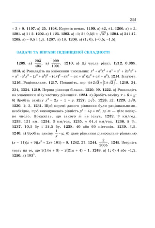 251
+ 3 + 0. 1197. а) 25. 1198. Коренів немає. 1199. а) ±2, ±1. 1200. а) ± 2.
1201. а) 1 і 2. 1202. а) 1 і 25. 1203. а) −1; 2 і 0,5(1 ± 37 ). 1204. а) 34 і 47.
1205. а) − 0,5 і 1,5. 1207. в) 18. 1208. а) (1; 0), (–0,5; –1,5).
ЗАДАЧІ ТА ВПРАВИ ПІДВИЩЕНОЇ СКЛАДНОСТІ
1209. а)
203
;
405
в)
999
.
1001
1210. а) Ці числа рівні. 1212. 0,999.
1213. а) Розкладіть на множники чисельник: х4
+ а2
х2
+ а4
= х4
+ 2а2
х2
+
+ а4
–а2
х2
= (х2
+ а2
)2
– (ах)2
= (х2
– ах + а2
)(х2
+ ах + а2
). 1214. Існують.
1216. Раціональне. 1217. Покажіть, що ( )
2
4 2 3 1 3 .
± = ± 1218. 34,
334, 3334. 1219. Перша різниця більша. 1220. 99. 1222. а) Розкладіть
на множники ліву частину рівняння. 1224. а) Зробіть заміну х + 6 = у;
б) Зробіть заміну х2
– 2х – 1 = у. 1227. 5.
± 1228. ±2. 1229. 3.
±
1230. 1; 3. 1231. Щоб корені даного рівняння були раціональними,
необхідно, щоб виконувалась рівність р2
– 4q = т2
, де т — ціле непар-
не число. Покажіть, що такого т не існує. 1232. 3 км/год.
1233. 121 км. 1234. 3 км/год. 1235. ≈ 64,4 км/год. 1236. 5 %.
1237. 10,5 бу і 24,5 бу. 1238. 40 або 60 пістолів. 1239. 3,5.
1240. а) Зробіть заміну
1
;
y
x
= б) дане рівняння рівносильне рівнянню
(х – 11)(x + 9)(x2
+ 2х+ 101) = 0. 1242. 27. 1244.
2
.
2005
1245. Зверніть
увагу на те, що 3(14n + 3) – 2(21n + 4) = 1. 1248. а) 1; б) 4 або –1,2.
1250. а) 1933
.
 