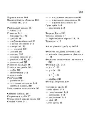 253
Порядок числа 103
Пропорційність обернена 110
— пряма 111, 243
Раціональні вирази 35
— числа 142
Рівняння 241
— біквадратні 192
— дробові 86
— дробово-раціональні 88
— з двома змінними 244
— квадратні 182
— — зведені 200
— лінійні 241
— неповні 182
— першого степеня 241
— раціональні 36, 86
— рівносильні 241
Рівняння-наслідок 86
Різниця квадратів 243
— кубів 243
— многочленів 242
— одночленів
Розв’язок 241
— рівняння 244
— — з двома змінними 244
— системи рівнянь 244
Розкладання многочленів 243
Система рівнянь 244
Скорочення дробів 27
Стандартний вигляд числа 103
Степінь числа 241
— — з від’ємним показником 95
— — з нульовим показником 95
— — з цілим показником 95
Сума кубів 243
— одночленів 242
Теорема Вієта 200
Тотожні вирази 17
— перетворення виразів 18, 76
Тотожність 18
Умова рівності дробу нулю 36
Формула квадрата двочлена 243
— коренів квадратного рівняння
191
Формули скороченого множення
243
Функція 109, 243
— у = х2
126
— =
y x 168
— =
k
y
x
109
— лінійна 243
Функції обернені 170
Чисельник дробу 16
Числа дійсні 143
— ірраціональні 143
— натуральні 144
— раціональні 143
— цілі 145
Члени дробу 16
 