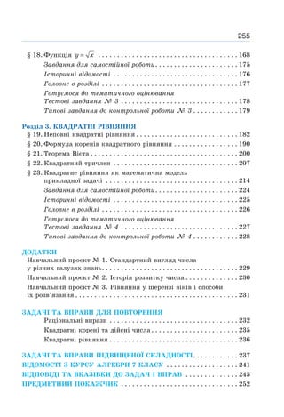 255
§ 18. Функція =
y x . . . . . . . . . . . . . . . . . . . . . . . . . . . . . . . . . . . . . 168
Завдання для самостійної роботи. . . . . . . . . . . . . . . . . . . . . . 175
Історичні відомості . . . . . . . . . . . . . . . . . . . . . . . . . . . . . . . . . 176
Головне в розділі . . . . . . . . . . . . . . . . . . . . . . . . . . . . . . . . . . . . 177
Готуємося до тематичного оцінювання
Тестові завдання № 3 . . . . . . . . . . . . . . . . . . . . . . . . . . . . . . . 178
Типові завдання до контрольної роботи № 3 . . . . . . . . . . . . 179
Розділ 3. КВАДРАТНІ РІВНЯННЯ
§ 19. Неповні квадратні рівняння . . . . . . . . . . . . . . . . . . . . . . . . . . . 182
§ 20. Формула коренів квадратного рівняння . . . . . . . . . . . . . . . . . 190
§ 21. Теорема Вієта . . . . . . . . . . . . . . . . . . . . . . . . . . . . . . . . . . . . . . . 200
§ 22. Квадратний тричлен . . . . . . . . . . . . . . . . . . . . . . . . . . . . . . . . . 207
§ 23. Квадратне рівняння як математична модель
прикладної задачі . . . . . . . . . . . . . . . . . . . . . . . . . . . . . . . . . . . 214
Завдання для самостійної роботи. . . . . . . . . . . . . . . . . . . . . . 224
Історичні відомості . . . . . . . . . . . . . . . . . . . . . . . . . . . . . . . . . 225
Головне в розділі . . . . . . . . . . . . . . . . . . . . . . . . . . . . . . . . . . . . 226
Готуємося до тематичного оцінювання
Тестові завдання № 4 . . . . . . . . . . . . . . . . . . . . . . . . . . . . . . . 227
Типові завдання до контрольної роботи № 4 . . . . . . . . . . . . 228
ДОДАТКИ
Навчальний проєкт № 1. Стандартний вигляд числа
у різних галузях знань. . . . . . . . . . . . . . . . . . . . . . . . . . . . . . . . . . . . 229
Навчальний проєкт № 2. Історія розвитку числа . . . . . . . . . . . . . . 230
Навчальний проєкт № 3. Рівняння у шерензі віків і способи
їх розв’язання . . . . . . . . . . . . . . . . . . . . . . . . . . . . . . . . . . . . . . . . . . . 231
ЗАДАЧІ ТА ВПРАВИ ДЛЯ ПОВТОРЕННЯ
Раціональні вирази . . . . . . . . . . . . . . . . . . . . . . . . . . . . . . . . . . 232
Квадратні корені та дійсні числа. . . . . . . . . . . . . . . . . . . . . . . 235
Квадратні рівняння . . . . . . . . . . . . . . . . . . . . . . . . . . . . . . . . . . 236
ЗАДАЧІ ТА ВПРАВИ ПІДВИЩЕНОЇ СКЛАДНОСТІ. . . . . . . . . . . . 237
ВІДОМОСТІ З КУРСУ АЛГЕБРИ 7 КЛАСУ . . . . . . . . . . . . . . . . . . . 241
ВІДПОВІДІ ТА ВКАЗІВКИ ДО ЗАДАЧ І ВПРАВ . . . . . . . . . . . . . . 245
ПРЕДМЕТНИЙ ПОКАЖЧИК . . . . . . . . . . . . . . . . . . . . . . . . . . . . . . . 252
 