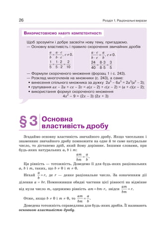 Розділ 1. Раціональні вирази
26
Щоб зрозуміти і добре засвоїти нову тему, пригадаємо.
— Основну властивість і правило скорочення звичайних дробів
a a c
c
b b c
⋅
= ≠
⋅
⋅
= =
⋅
, 0.
1 1 2 2
5 5 2 10
a c a
c
b c b
⋅
= ≠
⋅
⋅
= =
⋅
, 0.
24 8 3 3
40 8 5 5
— Формули скороченого множення (форзац 1 і с. 243).
— Розклад многочленів на множники (с. 243), а саме:
• винесення спільного множника за дужку 2а5
– 6а3
= 2а3
(а2
− 3);
• групування ах – 2а + сх – 2с = а(х – 2) + с(х – 2) = (а + с)(х – 2);
• використання формул скороченого множення
4х2
– 9 = (2х − 3) (2х + 3)
ВИКОРИСТОВУЄМО НАБУТІ КОМПЕТЕНТНОСТІ
§3 Основна
властивість дробу
Згадаймо основну властивість звичайного дробу. Якщо чисельник і
знаменник звичайного дробу помножити на одне й те саме натуральне
число, то дістанемо дріб, який йому дорівнює. Іншими словами, при
будь-яких натуральних а, b і т:
.
=
am a
bm b
Ця рівність — тотожність. Доведемо її для будь-яких раціональних
а, b і т, таких, що b ≠ 0 і т ≠ 0.
Нехай = ,
a
r
b
де r — деяке раціональне число. За означенням дії
ділення а = br. Помноживши обидві частини цієї рівності на відмінне
від нуля число т, одержимо рівність ,
= ⋅
am bm r звідси .
=
am
r
bm
Отже, якщо b ≠ 0 і т ≠ 0, то .
=
am a
bm b
Доведена тотожність справедлива для будь-яких дробів. Її називають
основною властивістю дробу.
 