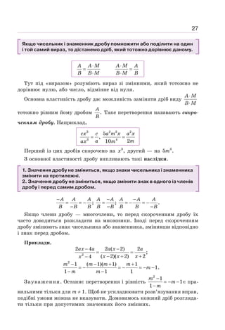 27
Якщо чисельник і знаменник дробу помножити або поділити на один
і той самий вираз, то дістанемо дріб, який тотожно дорівнює даному.
⋅ ⋅
= =
⋅ ⋅
A A M A M A
B B M B M B
Тут під «виразом» розуміють вираз зі змінними, який тотожно не
дорівнює нулю, або число, відмінне від нуля.
Основна властивість дробу дає можливість замінити дріб виду
⋅
⋅
A M
B M
тотожно рівним йому дробом .
A
B
Таке перетворення називають скоро-
ченням дробу. Наприклад,
= =
cx c a m x a x
a m
ax m
3 2 3 2
3 4
5
,
2
10
Перший із цих дробів скорочено на 3
,
x другий — на 3
5 .
m
З основної властивості дробу випливають такі наслідки.
1. Значення дробу не зміниться, якщо знаки чисельника і знаменника
змінити на протилежні.
2. Значення дробу не зміниться, якщо змінити знак в одного із членів
дробу і перед самим дробом.
; ; .
− − −
= = − = = − = −
− − −
A A A A A A A A
B B B B B B B B
Якщо члени дробу — многочлени, то перед скороченням дробу їх
часто доводиться розкладати на множники. Іноді перед скороченням
дробу змінюють знак чисельника або знаменника, змінивши відповідно
і знак перед дробом.
Приклади.
2
2 4 2 ( 2) 2
;
( 2)( 2) 2
4
− −
= =
− + +
−
ax a a x a
x x x
x
2
1 ( 1)( 1) 1
1.
1 1 1
− − + +
= − = − = − −
− −
m m m m
m
m m
Зауваження. Останнє перетворення і рівність
2
1
1
1
−
= − −
−
m
m
m
є пра-
вильними тільки для т ≠ 1. Щоб не ускладнювати розв’язування вправ,
подібні умови можна не вказувати. Домовимось кожний дріб розгляда-
ти тільки при допустимих значеннях його змінних.
 