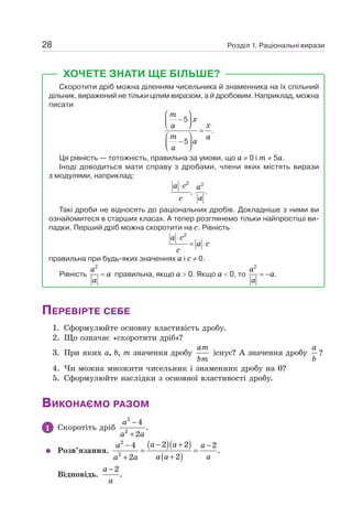 Розділ 1. Раціональні вирази
28
ХОЧЕТЕ ЗНАТИ ЩЕ БІЛЬШЕ?
Скоротити дріб можна діленням чисельника й знаменника на їх спільний
дільник, виражений не тільки цілим виразом, а й дробовим. Наприклад, можна
писати
m
x
x
a
m a
a
a
⎛ ⎞
−
⎜ ⎟
⎝ ⎠
=
⎛ ⎞
−
⎜ ⎟
⎝ ⎠
5
.
5
Ця рівність — тотожність, правильна за умови, що а ≠ 0 і т ≠ 5а.
Іноді доводиться мати справу з дробами, члени яких містять вирази
з модулями, наприклад:
2 2
, .
a c a
a
c
⋅
Такі дроби не відносять до раціональних дробів. Докладніше з ними ви
ознайомитеся в старших класах. А тепер розглянемо тільки найпростіші ви-
падки. Перший дріб можна скоротити на с. Рівність
2
a c
a c
c
⋅
= ⋅
правильна при будь-яких значеннях а і с ≠ 0.
Рівність
2
a
a
a
= правильна, якщо а  0. Якщо а  0, то
2
.
a
a
a
= −
ПЕРЕВІРТЕ СЕБЕ
1. Сформулюйте основну властивість дробу.
2. Що означає «скоротити дріб»?
3. При яких а, b, т значення дробу
am
bm
існує? А значення дробу
a
b
?
4. Чи можна множити чисельник і знаменник дробу на 0?
5. Сформулюйте наслідки з основної властивості дробу.
ВИКОНАЄМО РАЗОМ
1 Скоротіть дріб
2
2
4
.
2
−
+
a
a a
Розв’язання.
( )( )
( )
2
2
2 2
4 2
.
2
2
− +
− −
= =
+
+
a a
a a
a a a
a a
Відповідь.
2
.
a
a
−
 