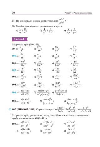 Розділ 1. Раціональні вирази
30
97. На які вирази можна скоротити дріб
2 4
4 2
a c
a c
?
98. Зведіть до спільного знаменника вирази:
a)
1
a
і
2
c
; б) 2
1
x
і
3
2x
; в)
a
xy
і .
b
yz
РІВЕНЬ А
Скоротіть дріб (99–106).
99. a)
4
;
18
б)
120
;
40
в)
15
;
15
г)
3,6
.
12
100. a)
2
;
4
a
b
б)
5
7
;
a
a
в) 4
;
x
x
г)
4
.
a
a
101. a)
2
3
6
;
12
a
a
б) 4
3
;
15
c
c
в)
3
3
7
;
14
b
b
г) 2
18
.
9a x
102. a)
6
;
12
−
б)
130
;
70
−
в)
25
;
30
−
−
г)
0,5
.
0,2
103. a)
3
5
;
−
a
a
б)
3
;
5
−c
c
в) ;
−
−
x
xa
г)
2
2
.
−
−
a
a
104. a)
10
12
12
;
12
б)
5
4
35
;
35
−
в)
8
11
0,3
;
0,3
г)
( )4
4
0,4
.
0,4
−
−
105. a)
( )
( )
2
;
2
−
+
x a
x b
б)
( )
( )
2
;
−
+
mp m p
m p m p
в)
( )
( )
2
27 1
.
9 1
+
+
x x
x x
106. a)
( )
( )
2
;
+
+
x a b
y a b
б)
( )
( )
2
2
;
−
−
a x c
a x m
в)
( )
( )2
4
.
7
−
−
x x y
y x y
107. (ЗНО 2017, 2019). Спростіть вираз. a)
ab
a b
3
2
10
;
5
б)
−
−
a b
a ab
2 2
2
; в)
−
+ +
x
x x
2
2
9
.
6 9
Скоротіть дріб, розклавши, якщо потрібно, чисельник і знаменник
дробу на множники (108–111).
108. а)
( )
2
;
−
−
a b x
xb x
в)
( )
2
2 2
5 1
;
5
−
−
x x
xy y
ґ)
2 3
2
;
−
−
ax x
ax x
б)
( )
2
4 3
;
4 3
−
−
a a
a a
г) ;
−
−
xc mc
ax am
д)
4
3
2
.
2
−
−
x x
y x y
 
