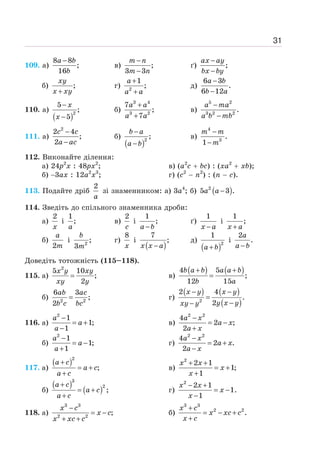 31
109. а)
8 8
;
16
−
a b
b
в) ;
3 3
−
−
m n
m n
ґ) ;
−
−
ax ay
bx by
б) ;
+
xy
x xy
г) 2
1
;
+
+
a
a a
д)
6 3
.
6 12
−
−
a b
b a
110. а)
( )2
5
;
5
−
−
x
x
б)
3 4
3 2
7
;
7
+
+
a a
a a
в)
5 2
3 2 2
.
−
−
a ma
a b mb
111. а)
2
2 4
;
2
−
−
c c
a ac
б)
( )2
;
−
−
b a
a b
в)
4
3
.
1
−
−
m m
m
112. Виконайте ділення:
а) 24р2
х : 48рх2
; в) (а2
с + bс) : (ха2
+ xb);
б) −3ах : 12а2
х3
; г) (с2
− п2
) : (п − с).
113. Подайте дріб
2
a
зі знаменником: а) 3а4
; б) ( )
2
5 3 .
−
a a
114. Зведіть до спільного знаменника дроби:
а)
2
x
і
1
;
a
в)
2
c
і
1
;
−
a b
ґ)
1
−
x a
і
1
;
+
x a
б)
2
a
m
і 2
;
3
b
m
г)
8
x
і
( )
7
;
−
x x a
д)
( )2
1
+
a b
і
2
.
−
a
a b
Доведіть тотожність (115–118).
115. а)
2
5 10
;
2
=
x y xy
xy y
в)
( ) ( )
4 5
;
12 15
+ +
=
b a b a a b
b a
б) 2 2
6 3
;
2
=
ab ac
b c bc
г)
( ) ( )
( )
2
2 4
.
2
− −
=
−
−
x y x y
y x y
xy y
116. а)
2
1
1;
1
−
= +
−
a
a
a
в)
2 2
4
2 ;
2
−
= −
+
a x
a x
a x
б)
2
1
1;
1
−
= −
+
a
a
a
г)
2 2
4
2 .
2
−
= +
−
a x
a x
a x
117. а)
( )2
;
+
= +
+
a c
a c
a c
в)
2
2 1
1;
1
+ +
= +
+
x x
x
x
б)
( )
( )
3
2
;
+
= +
+
a c
a c
a c
г)
2
2 1
1.
1
− +
= −
−
x x
x
x
118. а)
3 3
2 2
;
−
= −
+ +
x c
x c
x xc c
б)
3 3
2 2
.
+
= − +
+
x c
x xc c
x c
 