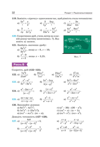 Розділ 1. Раціональні вирази
32
119. Замініть «зірочку» одночленом так, щоб рівність стала тотожністю:
а)
3
5
;
2
=
∗
x x
в) 2
3 3
;
7
=
∗
xy
y
ґ) 7
3
;
4
16
∗
=
n
m
m
б) 2
3
;
2
∗
=
xy x y
г)
3
4 3
4
;
10 5
∗
=
x
a x a
д)
3 4
3
4 8
.
5
=
∗
x ax
a
120. Скоротивши дріб, учень витер на клас-
ній дошці частину записів (мал. 7). Від-
новіть ці записи.
121. Знайдіть значення дробу:
а)
3 2
2 3
6
,
3
a c
a c
якщо а = 8, с = 16;
б)
2
9
,
3
−
+
x
x
якщо х = 3,25.
РІВЕНЬ Б
Скоротіть дріб (122–125).
122. а)
2
3
7
;
21
a b
ab
б)
5
5
35
;
7
xz
xz
в)
2
8
25
;
75
ax
a x
г)
3
0 2
5
.
5
cm
c m
123. а)
2 2
3 2
;
3 3
−
−
x a
x a x
б)
( )
2
2
5 5
;
5
−
−
x xy
x y
в)
2 2
2 2
3 6
.
2
−
−
x c xc
x c xc
124. а)
( )
2 2
3
2
;
− +
−
a ac c
a c
б)
( )4
2 2
;
2
+
+ +
x z
x xz z
в)
2 2
2 2
.
2
−
− +
a n
a an n
125. а) ;
+ −
+ −
ax ay az
cx cy cz
б)
3
2
1
;
1
−
+ +
a
a a
в)
2 2
3 3
.
− +
+
x xz z
x z
126. Виконайте ділення:
а) 8а2
с3
: 4а3
с2
; г) (а2
− 36) : (36 – а2
);
б) 5а3
х5
: (−25а2
х4
); ґ) (ха3
– х) : (а – 1);
в) (пх2
+ тх2
) : (т + n); д) (nх3
+ п4
) : (пх+ п2
).
Доведіть тотожність (127–128).
127. а)
( ) ( )
2 2
4
1;
=
+ − −
ab
a b a b
в) 2 2 2 2
;
2
+ −
=
− − +
x y x y
x y x xy y
б)
( ) ( )
2 2
2 2
1
;
2
+
=
+ + −
a b
a b a b
г)
( )( )
2 3
.
1 1
+ −
=
+ − +
a ab a a
a b a a
Мал. 7
 