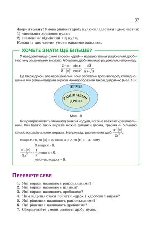 37
Зверніть увагу! Умова рівності дробу нулю складається з двох частин:
1) чисельник дорівнює нулю;
2) знаменник відмінний від нуля.
Кожна із цих частин умови однаково важлива.
ХОЧЕТЕ ЗНАТИ ЩЕ БІЛЬШЕ?
У наведеній вище схемі словом «дроби» названо тільки раціональні дроби
(частинураціональнихвиразів).Абуваютьдробинелишераціональні,наприклад,
2 sin 3
, , .
2 cos 5 3
−
− +
x x
x x
Це також дроби, але нераціональні. Тому, забігаючи трохи наперед, співвідно-
шення між різними видами виразів можна зобразити такою діаграмою (мал. 10).
Мал. 10
Якщо вираз містить змінні під знаком модуля, його не вважають раціональ-
ним. Хоч багато таких виразів можна замінити двома, трьома чи більшою
кількістю раціональних виразів. Наприклад, розглянемо дріб 2
.
2
−
x x
x
Якщо х ≥ 0, то x = х; якщо х  0, то x = – х. Тому
2
0, якщо 0,
1
, якщо 0,
2
не існує, якщо 0.
x
x x
x
x
x
x

⎧
⎪
− ⎪
= 
⎨
⎪
=
⎪
⎩
ПЕРЕВІРТЕ СЕБЕ
1. Які вирази називають раціональними?
2. Які вирази називають цілими?
3. Які вирази називають дробовими?
4. Чим відрізняються поняття «дріб» і «дробовий вираз»?
5. Які рівняння називають раціональними?
6. Які рівняння називають дробовими?
7. Сформулюйте умови рівності дробу нулю.
 