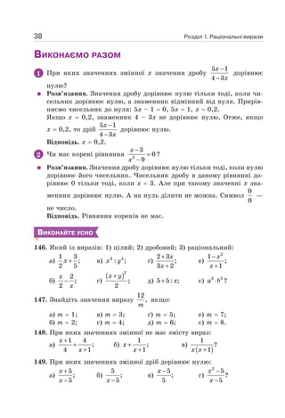 Розділ 1. Раціональні вирази
38
ВИКОНАЄМО РАЗОМ
1 При яких значеннях змінної х значення дробу
5 1
4 3
−
−
x
x
дорівнює
нулю?
Розв’язання. Значення дробу дорівнює нулю тільки тоді, коли чи-
сельник дорівнює нулю, а знаменник відмінний від нуля. Прирів-
няємо чисельник до нуля: 5х – 1 = 0, 5х = 1, х = 0,2.
Якщо х = 0,2, знаменник 4 – 3х не дорівнює нулю. Отже, якщо
х = 0,2, то дріб
5 1
4 3
−
−
x
x
дорівнює нулю.
Відповідь. х = 0,2.
2 Чи має корені рівняння 2
3
0
9
−
=
−
x
x
?
Розв’язання. Значення дробу дорівнює нулю тільки тоді, коли нулю
дорівнює його чисельник. Чисельник дробу в даному рівнянні до-
рівнює 0 тільки тоді, коли х = 3. Але при такому значенні х зна-
менник дорівнює нулю. А на нуль ділити не можна. Символ
0
0
—
не число.
Відповідь. Рівняння коренів не має.
ВИКОНАЙТЕ УСНО
146. Який із виразів: 1) цілий; 2) дробовий; 3) раціональний:
а)
1 3
;
2 5
+
x в) 4 4
: ;
x y ґ)
2 3
;
3 2
+
+
x
x
е)
2
1
;
1
−
+
x
x
б)
2
;
2
−
x
x
г)
( )2
;
2
+
x y
д) 5 5: ;
+ x є) 3 3
?
a b
⋅
147. Знайдіть значення виразу
12
,
m
якщо:
а) т = 1; в) т = 3; ґ) т = 5; е) т = 7;
б) т = 2; г) т = 4; д) т = 6; є) т = 8.
148. При яких значеннях змінної не має змісту вираз:
а)
1 4
;
4 1
+
+
+
x
x
б)
1
;
1
+
+
x
x
в)
( )
1
?
1
+
x x
149. При яких значеннях змінної дріб дорівнює нулю:
а)
5
;
5
+
−
x
x
б)
5
;
5
−
x
в)
5
;
5
−
x
г)
2
5
?
5
−
−
x
x
 
