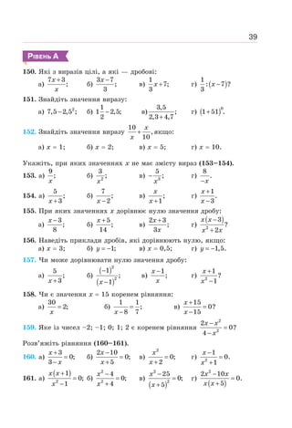 39
РІВЕНЬ А
150. Які з виразів цілі, а які — дробові:
а)
7 3
;
+
x
x
б)
3 7
;
3
−
x
в)
1
7;
3
+
x г) ( )
1
: 7 ?
3
−
x
151. Знайдіть значення виразу:
а) 2
7,5 2,5 ;
− б)
1
1 2,5;
2
− в)
3,5
;
2,3 4,7
+
г) ( )
+
0
1 51 .
152. Знайдіть значення виразу
10
,
10
+
x
x
якщо:
а) х = 1; б) х = 2; в) х = 5; г) х = 10.
Укажіть, при яких значеннях х не має змісту вираз (153–154).
153. а)
9
;
x
б) 2
3
;
x
в) 3
5
;
−
x
г)
8
.
−x
154. а)
5
;
3
+
x
б)
7
;
2
−
x
в) ;
1
+
x
x
г)
1
.
3
+
−
x
x
155. При яких значеннях х дорівнює нулю значення дробу:
а)
3
;
8
−
x
б)
5
;
14
+
x
в)
2 3
;
3
+
x
x
г)
( )
2
3
?
2
−
+
x x
x x
156. Наведіть приклади дробів, які дорівнюють нулю, якщо:
а) х = 3; б) 1;
= −
y в) х = 0,5; г) 1,5.
= −
y
157. Чи може дорівнювати нулю значення дробу:
а)
5
;
3
+
x
б)
( )
( )
2
2
1
;
1
−
−
x
в)
1
;
−
x
x
г) 2
1
?
1
+
−
x
x
158. Чи є значення х = 15 коренем рівняння:
а)
30
2;
=
x
б)
1 1
;
8 7
=
−
x
в)
15
0?
15
+
=
−
x
x
159. Яке із чисел –2; –1; 0; 1; 2 є коренем рівняння
2
2
2
0?
4
−
=
−
x x
x
Розв’яжіть рівняння (160–161).
160. а)
3
0;
3
+
=
−
x
x
б)
2 10
0;
5
−
=
+
x
x
в)
2
0;
2
=
+
x
x
г) 2
1
0.
1
−
=
+
x
x
161. а)
( )
2
1
0;
1
+
=
−
x x
x
б)
2
2
4
0;
4
−
=
+
x
x
в)
( )
2
2
25
0;
5
−
=
+
x
x
г)
( )
2
2 10
0.
5
−
=
+
x x
x x
 