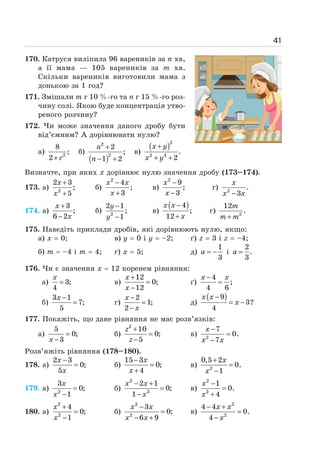 41
170. Катруся виліпила 96 вареників за п хв,
а її мама — 105 вареників за т хв.
Скільки вареників виготовили мама з
донькою за 1 год?
171. Змішали т г 10 %-го та п г 15 %-го роз-
чину солі. Якою буде концентрація утво-
реного розчину?
172. Чи може значення даного дробу бути
від’ємним? А дорівнювати нулю?
а) 2
8
;
2+ c
б)
( )
2
2
2
;
1 2
+
− +
n
n
в)
( )2
2 4
.
2
+
+ +
x y
x y
Визначте, при яких х дорівнює нулю значення дробу (173–174).
173. а) 2
2 3
;
5
+
+
x
x
б)
2
4
;
3
−
+
x x
x
в)
2
9
;
3
−
−
x
x
г) 2
.
3
−
x
x x
174. а)
3
;
6 2
+
−
x
x
б) 2
2 1
;
1
−
−
y
y
в)
( )
4
;
12
−
+
x x
x
г) 2
12
.
m
m m
+
175. Наведіть приклади дробів, які дорівнюють нулю, якщо:
а) х = 0; в) у = 0 і у = –2; ґ) z = 3 і z = –4;
б) m = –4 і m = 4; г) х = 5; д)
1
3
= −
a і
2
.
3
=
a
176. Чи є значення х = 12 коренем рівняння:
а) 3;
4
=
x
в)
12
0;
12
+
=
−
x
x
ґ)
4
;
4 6
−
=
x x
б)
3 1
7;
5
−
=
x
г)
2
1;
2
−
=
−
x
x
д)
( )
9
3?
4
−
= −
x x
x
177. Покажіть, що дане рівняння не має розв’язків:
а)
5
0;
3
=
−
x
б)
2
10
0;
5
+
=
−
z
z
в) 2
7
0.
7
−
=
−
x
x x
Розв’яжіть рівняння (178–180).
178. а)
2 3
0;
5
−
=
x
x
б)
15 3
0;
4
−
=
+
x
x
в) 2
0,5 2
0.
1
+
=
−
x
x
179. а) 2
3
0;
1
=
−
x
x
б)
2
3
2 1
0;
1
− +
=
−
x x
x
в)
2
2
1
0.
4
−
=
+
x
x
180. а)
2
2
4
0;
1
+
=
−
x
x
б)
2
2
3
0;
6 9
−
=
− +
x x
x x
в)
2
2
4 4
0.
4
− +
=
−
x x
x
 