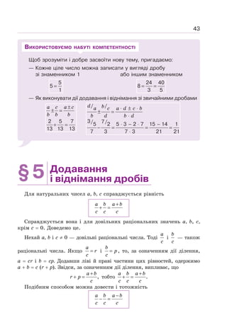 43
Щоб зрозуміти і добре засвоїти нову тему, пригадаємо:
— Кожне ціле число можна записати у вигляді дробу
зі знаменником 1 або іншим знаменником
5
5
1
=
24 40
8
3 5
= =
— Як виконувати дії додавання і віднімання зі звичайними дробами
2 5 7
13 13 13
a c a c
b b b
±
± =
+ =
d b
a c a d c b
b d b d
⋅ ± ⋅
± =
⋅
⋅ − ⋅ −
− = = =
⋅
/ /
3/ 7/
5 2 5 3 2 7 15 14 1
7 3 7 3 21 21
ВИКОРИСТОВУЄМО НАБУТІ КОМПЕТЕНТНОСТІ
§5 Додавання
і віднімання дробів
Для натуральних чисел а, b, с справджується рівність
+
+ =
a b a b
c c c
Справджується вона і для довільних раціональних значень а, b, с,
крім с = 0. Доведемо це.
Нехай а, b і с ≠ 0 — довільні раціональні числа. Тоді
a
c
і
b
c
— також
раціональні числа. Якщо =
a
r
c
і =
b
p
c
, то, за означенням дії ділення,
а = cr i b = ср. Додавши ліві й праві частини цих рівностей, одержимо
а + b = с (r + р). Звідси, за означенням дії ділення, випливає, що
,
+
+ =
a b
r p
c
тобто .
+
+ =
a b a b
c c c
Подібним способом можна довести і тотожність
−
− =
a b a b
c c c
 