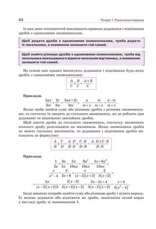 Розділ 1. Раціональні вирази
44
Із цих двох тотожностей випливають правила додавання і віднімання
дробів з однаковими знаменниками.
Щоб додати дроби з однаковими знаменниками, треба додати
їх чисельники, а знаменник залишити той самий.
Щоб знайти різницю дробів з однаковими знаменниками, треба від
чисельника зменшуваного відняти чисельник від’ємника, а знаменник
залишити той самий.
На основі цих правил виконують додавання і віднімання будь-яких
дробів з однаковими знаменниками:
A B A B
C C C
±
± =
Приклади.
5 2 5 2
; .
3 3 3
ax c ax c a m a m
m m m m x m x m x
+ −
+ = − =
+ + +
Якщо треба знайти суму або різницю дробів з різними знаменника-
ми, то спочатку їх зводять до спільного знаменника, як це роблять при
додаванні та відніманні звичайних дробів.
Щоб звести дроби до спільного знаменника, спочатку знаменник
кожного дробу розкладають на множники. Якщо знаменники дробів
не мають спільних множників, то додавання і віднімання дробів ви-
конують за формулою:
A C A D C B A D C B
B D B D D B B D
⋅ ⋅ ⋅ ± ⋅
± = ± =
⋅ ⋅ ⋅
Приклади.
2 2
1 3 5 6 5 6
;
2 5 10 10 10
+
+ = + =
a x a x a
a x ax ax ax
( )( ) ( )
2
2 2
3 6 2 2 3 2
4
− = − =
+ − + +
−
x x
x x x x
x
( )( )
( )
( )( ) ( )( ) ( )
2
2 2
3 3 2 4 4
.
2 2 3 3 2 2 3 2 2 3 4
− − + +
= − = =
− + + − − + −
x
x x x x
x x x x x x x
Іноді виникає потреба знайти суму або різницю дробу і цілого виразу.
Їх можна додавати або віднімати як дроби, записавши цілий вираз
у вигляді дробу зі знаменником 1.
 