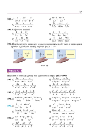 47
189. а)
2
;
+ −
+ + +
a x x
a x a x a x
в) ;
2 2
+ −
+
m c m c
x x
б)
2
;
− −
− − −
c c x
c x c x c x
г)
2
.
0,5 0,5 0,5
−
− −
x x c c
a a a
190. Спростіть вираз:
а)
1 3 2
;
2 2 2
+ −
x x x
в)
3 2 4
;
5 5 5
− +
ac ac ac
б)
2 4
;
7 7 7
+ +
a a a
m m m
г)
5 2,5 0,5
.
3 3 3
− +
am am am
191. Який дріб слід записати у рамку на картці, щоб у сумі з написаним
дробом одержати номер картки (мал. 11)?
Мал. 11
РІВЕНЬ А
Подайте у вигляді дробу або одночлена вираз (192–196).
192. а)
2
;
− −
− − −
a a c
a c a c a c
в)
3 2
;
+ −
+
+ + + +
x y z x
x y z x y z
б) 2 2 2
3 2 1
;
1 1 1
− +
− − −
a a
a a a
г)
2 2
.
− − +
−
+ − + −
a b a b c
a b c a b c
193. а) 2 2 2
1 3 3
;
1 1 1
− − −
+ −
− − −
a a c
c c c
б)
2 3 3 3 3 2
.
− − −
+ +
− − −
a c c a a a
a c a c a c
194. а) ;
3 3 3
+ − − + − +
+ +
a b c a b c b a c
abc abc abc
б) .
+ − − + − + +
+ +
+ + + + + +
x y z x y z x y z
x y z x y z x y z
195. а)
2
2 4 6
;
3 3 3
−
+ −
a
a a a
в)
2
2 1 1
;
1 1 1
− −
+ +
+ + +
x x x
x x x
б)
2 3 2 9 1
;
5 5 5
+ − +
+ +
a a a
b b b
г)
( )
2
.
m n m m
m n m n m n
+
− −
− − −
196. а)
5 2
;
2 2 2
+ +
− +
x x y x y
y y y
в)
2 5 2 4
;
2 3 2 3 2 3
− − −
+ −
− − −
a a a
a a a
б)
2 2
2
;
+ −
+ + +
a ab a
a b a b a b
г)
3 3
2 2 2
2
.
4 4 4
−
− −
− − −
x x x
x x x
 