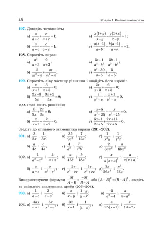 Розділ 1. Раціональні вирази
48
197. Доведіть тотожність:
а) 1;
+ =
+ +
a c
a c a c
в)
( ) ( )
1 1
1;
+ +
− =
− −
x y y x
x y x y
б) 1;
− =
− −
a c
a c a c
г)
( ) ( )
1 1
1.
− −
− = −
− −
a b b a
a b a b
198. Спростіть вираз:
а)
2
9
;
3 3
−
+ +
a
a a
в) 2 2 2 2
5 1 5 1
;
− −
−
− −
a b
a b a b
б) 2 2
2
;
4 4
+
− −
m
m m
г)
2
30 5
.
5 5
−
+
− −
a
a a
199. Спростіть ліву частину рівняння і знайдіть його корені:
а)
3
0;
5 5
− =
+ +
x
x x
в)
2 6
0;
3 3
+ =
+ +
x
x x
б)
2 3 3 2
0;
5 5
+ +
+ =
x x
x x
г) 2 2
1 1
0.
+
− =
− −
x
x x x x
200. Розв’яжіть рівняння:
а)
8 2
0;
3 3
+ =
x
x x
в) 2 2
5
0;
25 25
−
− =
− −
x x
x x
б)
2
0;
2 2
− =
− −
x
x x
г)
5 1 2 15
0.
2 5 2 5
− +
+ =
+ +
x x
x x
Зведіть до спільного знаменника вирази (201–202).
201. а)
3
2x
і
1
;
3x
в) 2
35
9a
і
7
;
12a
ґ) 2
1
x y
і 2
1
;
y z
б)
4
a
c
і ;
4
c
a
г) 3
4
a
і 2
7
;
a b
д) 2
2
3ax
і 2
.
6
a
bx
202. а) 2 2
1
−
a x
і
2
;
+
a x
в)
45
a
b
і ;
18
b
a
ґ)
( )2
+
x
a x a
і
( )
;
+
a
x x a
б)
−
a
a c
і 2 2
;
−
c
a c
г) 3 2
2
−
c
c cz
і 2
3
;
+
z
c cz
д) 3
3
56
x
a
і
2
.
63
x
a
Використовуючи формули
−
=
− −
M M
A B B A
або ( ) ( )
2 2
,
− = −
A B B A зведіть
до спільного знаменника дроби (203–204).
203. а)
1
−
a c
і
3
;
−
c a
б)
−
x
x y
і
1
;
−
−
y
y x
в) 2
5
4
−
−
a
і 2
.
4 −
a
a
204. а)
4
+
ax
a x
і 2 2
5
;
−
x
x a
б)
3
1
−
x
x
і
( )2
1
;
1− x
в)
( )
4
35 2
−
x
і .
14 7
x
x
−
 