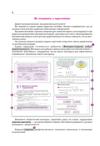 4
ЯК ПРАЦЮВАТИ З ПІДРУЧНИКОМ
Дорогі восьмикласники, восьмикласниці й колеги!
Ви тримаєте в руках новий підручник алгебри. Автори сподіваються, що ця
книжка стане для вас надійним помічником і порадником.
Вагомим мотивом і гарним стимулом для навчання мають стати відомості про
видатних математиків і математичні премії, засновані на їх честь. Висловлювання
математиків можуть стати для вас дороговказом не лише у навчанні, а й на жит-
тєвому шляху.
На початку кожного розділу подано короткий огляд його змісту українською
та англійською мовами.
Кожен параграф починається рубрикою «Використовуємо набуті
компетентності». Матеріал цієї рубрики зверне вашу увагу на ключові знання —
означення, властивості, твердження, які ви маєте пригадати для ефективного
сприймання і засвоєння нового матеріалу.
Вивчаючи теоретичний матеріал, звертайте увагу на слова, надруковані
жирним курсивом, — це нові алгебраїчні терміни. Ви повинні усвідомити, що вони
означають, і запам’ятати їх.
Виділені жирним шрифтом речення, позначені стрілочкою, є основними
означеннями.
1
2
Розділ 1. Раціональні вирази
10
Щоб зрозуміти і добре засвоїти нову тему, пригадаємо oзначення
степеня, одночлена та многочлена с. 246–248.
Ви вже знаєте, що, наприклад:
2х5
 3х3
– х2
 х  7 — многочлен, кожен його член
2х5
; 3х3
; –х2
; х; 7 — одночлени, а х5
; х3
; х2
; х — це степені.
ВИКОРИСТОВУЄМО НАБУТІ КОМПЕТЕНТНОСТІ
Одночлен
5x7
Коефіцієнт
аn
а ˜ а ˜ а ... а
Степінь
n разів
Властивості степенів
з натуральним показником
аm
˜ аn
аmn
; аm
: аn
аm–n
;
(аn
)m
аnm
;
(аb)n
аn
bn
; .
n n
n
a a
b b
⎛ ⎞
=
⎜ ⎟
⎝ ⎠
§1 Ділення степенів
і одночленів
У курсі алгебри 7 класу ми ознайомилися з цілими виразами, навчи-
лися додавати і віднімати їх, множити і підносити до степеня. Тепер
розглянемо, як можна ділити вирази.
Поділити вираз А на вираз В — означає знайти такий вираз X,
що Х · В А.
Приклади. а7
: a4
a3
, оскільки а3
· a4
a7
,
x12
: x11
x, оскільки x · x11
x12
.
Взагалі, якщо а — відмінне від нуля число, а т і п — натуральні
числа, причому т ! п, то
ат
: ап
am – n
.
Адже за правилом множення степенів, аm–n
· аn
аm – n n
аm
.
З тотожності ат
: ап
am – n
випливає правило:
при діленні степенів з однаковими основами основу залишають без
зміни, а від показника степеня діленого віднімають показник степеня
дільника.
563. Відкрита задача. Розв’яжіть графічно систему рівнянь
?
y
x
= і
?,
y = якщо один з її розв’язків (1; 1).
Мал. 3
Дроби
Числові
Звичайні
Дроби
Раціональні
ХОЧЕТЕ ЗНАТИ ЩЕ БІЛЬШЕ?
Як співвідносяться між собою різні види
дробів, можна ілюструвати такою діаграмою
(мал. 3). Тут кожне вужче поняття є складо-
вою ширшого. Звичайні дроби є складовою
частиною числових дробів, які, у свою чергу,
є складовою раціональних дробів, і т. д.
Приклади дробів:
звичайних:
3 11 1
, , ;
7 35 149
числових:
− −
+
2
3 1
3,7
0,5 4 2
, , ;
2,3 0,25 2 7
раціональних:
− − +
2 2 2
1 2 3 5
, , , .
5 2 2
a x a ac c
x ac
n
СКАРБНИЧКА ДОСЯГНЕНЬ
9 Знаю, що таке рацыональний дріб:
A
B
=
многочлен
многочлен
А — чисельник
В — знаменник
9 Знаю, які значення змінних є допустимими для дробу:
A
B
існує, якщо В z 0
9 Вмію наводити приклади різних дробів.
9 Вмію визначати допустимі значення дробів:
2
5
5
x
x
x
+
≠ −
, .
2
1
,
2
a
a a
+
−
а z 0
а z 2
ВИКОНАЄМО РАЗОМ
1 Знайдіть добуток дробів:
2 2
2
−
x c
xc
і 2
16
.
( )
−
x c
Розв’язання.
2 2
2 2
16 ( )( ) 16 8( )
.
2 ( )
( ) 2 ( )
− − + ⋅ +
⋅ = =
−
− −
x c x c x c x c
xc xc x c
x c xc x c
Відповідь.
8( )
.
( )
+
−
x c
xc x c
1
2
3
6
4
5
7
 