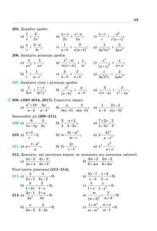 49
205. Додайте дроби:
а)
1
x
і
3
;
2x
в)
2
+
a x
x
і ;
3
−
x a
x
ґ)
−
a c
c
і
( )
2
;
−
−
a
c a c
б)
a
c
і
3
;
4
− a
c
г)
1
+
a b
і
( )
3
;
+
x a b
д) 2 3
1
2a bx
і 4
5
.
3ax
206. Знайдіть різницю дробів:
а) 2
4
ax
і
5
;
ax
в)
( )
2
−
+
x m
m x m
і ;
x
m
ґ)
( )
2
2
+
x
a x
і ;
+
x
a x
б)
1
c
і
1
;
−
a c
г)
3
−
a b
і
2
;
+
a b
д) 2 3
3
x
a b c
і 3
2
.
5abc
207. Знайдіть суму і різницю дробів:
а)
1
3cx
і 2
;
3
−
c x
c x
б)
( )
2
2
−
a
a b
і ;
−
a
a b
в)
( )
3
−
c x y
і 2
2
.
−
x xy
208. (ЗНО 2016, 2017). Спростіть вираз:
а)
+
−
− −
a a
a a
2
16 8
;
4 4
б) −
− −
a b
b a b a a b
;
( ) ( )
в)
−
−
− −
x
x x x
1 2 5
.
5 ( 5)
Виконайте дії (209–211).
209. а)
6 3
;
4 5 2
−
−
x y x
б)
3 2
;
4 4 3
+
−
−
x
x
в)
7 2 2
.
5 3 3
+
+
−
x
x
210. а) 1;
+
+
a b
c
б)
2
3
;
−
+
−
c m
m
m c
в)
2
2
3
5 .
−
−
x
a x
211. а)
2
1
;
−
+
a
a
a
б)
2
2 ;
1
−
−
c
c
c
в)
3
2
.
−
+
x
x
a x
212. Доведіть, що значення виразу не залежить від значення змінної:
а)
5 3 4 2
;
4 4 3 3
− −
−
+ +
x x
x x
б)
3 2 2 2
.
8 4 6 3
− −
−
+ +
m m
m m
Розв’яжіть рівняння (213–214).
213. а)
5 5
0;
2 1 3 2
− =
+ −
x x
в)
3 7 3
0;
5 5
− +
+ =
− −
x x
x x
б)
3 2
0;
1 2 1
+ =
+ −
x x
г) 2
1
0.
1 1
− =
+ −
x
x x
214. а) 2
3 1 2
0;
2
3
− +
− =
a a
a
a
в)
( )2
2
0;
3
3
+ =
+
+
m
m
m
б)
5
0;
3 3 2 2
− =
− −
a
a a
г)
2
2
1 5
0.
1
+ +
+ =
−
−
m m
m
m m
 