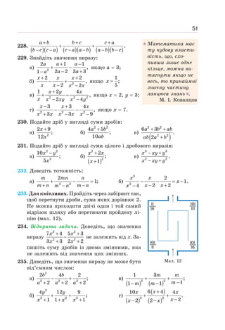 51
228.
( )( ) ( )( ) ( )( )
.
+ + +
+ +
− − − − − −
a b b c c a
b c c a c a a b a b b c
229. Знайдіть значення виразу:
а) 2
2 1 1
,
2 2 3 3
1
+ −
+ −
− +
−
a a a
a a
a
якщо а = 3;
б) 2
2 2
,
2 2
+ +
− +
− −
x x x
x x x x
якщо
1
;
5
=
x
в) 2 2 2
1 2 4
,
2 4
x y x
x x xy x y
+
+ −
− −
якщо х = 2, у = 3;
г) 2 2 2
3 3 4
,
3 3 9
− +
− −
+ − −
x x x
x x x x x
якщо х = 7.
230. Подайте дріб у вигляді суми дробів:
а) 2
2 9
;
12
+
x
x
б)
2 2
4 5
;
10
+
a b
ab
в)
( )
2 2
2 2
6 3
.
2
+ +
+
a b ab
ab a b
231. Подайте дріб у вигляді суми цілого і дробового виразів:
а)
2 2
2
10
;
5
−
x y
x
б)
( )
2
2
2
;
1
+
+
x x
x
в)
3 3
2 2
.
x xy y
x xy y
− +
− +
232. Доведіть тотожність:
а) 2 2
2
1;
+ − =
+ −
−
m mn n
m n m n
m n
б)
3
2
2
1.
2 2
4
− − = −
− +
−
x x
x
x x
x
233. Для кмітливих. Пройдіть через лабіринт так,
щоб перетнути дроби, сума яких дорівнює 2.
Не можна проходити двічі один і той самий
відрізок шляху або перетинати пройдену лі-
нію (мал. 12).
234. Відкрита задача. Доведіть, що значення
виразу
2 2
2 2
7 4 5 3
3 3 2 2
+ +
−
+ +
x x
x x
не залежить від х. За-
пишіть суму дробів із двома змінними, яка
не залежить від значення цих змінних.
235. Доведіть, що значення виразу не може бути
від’ємним числом:
а)
2
2 2 2
2 4 2
;
2 2 2
− +
+ + +
b b
a a a
в)
( ) ( )
2 2
1 3
;
1
1 1
+ +
−
− −
m m
m
m m
б)
2
2 2 2
4 12 9
;
1 1 1
+ +
+ + +
y y
x x x
г)
( )
( )
( )
2 2
6 4
10 4
.
2
2 2
+
+ +
−
− −
x
x x
x
x x
Мал. 12
Математика має
ту чудову власти-
вість, що, схо-
пивши лише одне
кільце, можна ви-
тягнути якщо не
весь, то принаймні
значну частину
ланцюга знань .
М. І. Кованцов
 