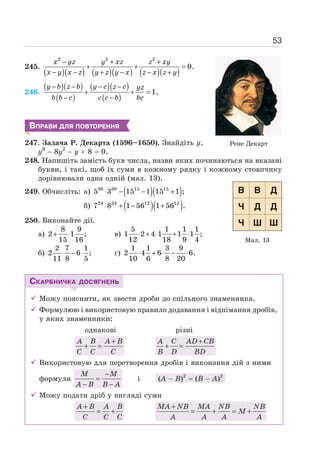 53
245.
( )( ) ( )( ) ( )( )
2 2 2
0.
− + +
+ + =
− − + − − +
x yz y xz z xy
x y x z y z y x z x z y
246.
( )( )
( )
( )( )
( )
1.
− − − −
+ + =
− −
y b z b y c z c yz
b b c c c b bc
ВПРАВИ ДЛЯ ПОВТОРЕННЯ
247. Задача Р. Декарта (1596–1650). Знайдіть у.
y3
− 8y2
− y + 8 = 0.
248. Напишіть замість букв числа, назви яких починаються на вказані
букви, і такі, щоб їх суми в кожному рядку і кожному стовпчику
дорівнювали одна одній (мал. 13).
249. Обчисліть: а) ( )( )
30 30 15 15
5 3 15 1 15 1 ;
⋅ − − +
б) ( )( )
24 24 12 12
7 8 1 56 1 56 .
⋅ + − +
250. Виконайте дії.
а)
8 9
2 1 ;
15 16
+ ⋅ в)
5 1 1 1
1 2 4 1 1 1 ;
12 18 9 4
⋅ + ⋅ + ⋅
б)
2 7 1
2 6 ;
11 8 5
⋅ − ⋅ г)
1 1 3 9
2 4 6 6.
10 6 8 20
⋅ + ⋅ − ⋅
СКАРБНИЧКА ДОСЯГНЕНЬ
9 Можу пояснити, як звести дроби до спільного знаменника.
9 Формулюю і використовую правило додавання і віднімання дробів,
у яких знаменники:
однакові різні
+
+ =
A B A B
C C C
A C AD CB
B D BD
+
+ =
9 Використовую для перетворення дробів і виконання дій з ними
формули
−
=
− −
M M
A B B A
і (А − В)2
= (В − А)2
9 Можу подати дріб у вигляді суми
+
= +
A B A B
C C C
+
= + = +
MA NB MA NB NB
M
A A A A
Мал. 13
Рене Декарт
 