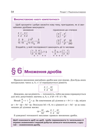 Розділ 1. Раціональні вирази
54
Щоб зрозуміти і добре засвоїти нову тему, пригадаємо, як зі зви-
чайними дробами виконувати:
множення піднесення до степеня
3
2 9 2 9 3
15 10 15 10 25
5 5
a c a c
b d b d
⋅
⋅ =
⋅
⋅
⋅ = =
⋅
5 5
5
2 2 32
3 243
3
n n
n
a a
b b
⎛ ⎞
=
⎜ ⎟
⎝ ⎠
⎛ ⎞
= =
⎜ ⎟
⎝ ⎠
Згадайте, у якій послідовності виконують дії із числами
1 3 4
7:5
2 5 10
⎛ ⎞
+ ⋅ +
⎜ ⎟
⎝ ⎠
2 1 4 3
2 1 1
1 5 7
3 3 5
⎛ ⎞
− ⋅ + ⋅ −
⎜ ⎟
⎝ ⎠
4 2 5 3 1
ВИКОРИСТОВУЄМО НАБУТІ КОМПЕТЕНТНОСТІ
§6 Множення дробів
Правило множення звичайних дробів вам уже відоме. Для будь-яких
натуральних чисел а, b, с і d справджується рівність
a c ac
b d bd
⋅ =
Доведемо, що ця рівність — тотожність, тобто що вона справджується
для всіх допустимих значень a, b, с, d (b ≠ 0 і d ≠ 0).
Нехай =
a
r
b
і .
=
c
p
d
За означенням дії ділення a = br і c = dp, звідси
ас = br · dp = bd · rp. Оскільки bd ≠ 0, то з рівності ас = bd · rp за озна-
ченням дії ділення маємо:
,
=
ac
rp
bd
або .
⋅ =
a c ac
b d bd
З доведеної тотожності випливає правило множення дробів.
Щоб помножити дріб на дріб, треба перемножити їх чисельники й
окремо знаменники і перший добуток записати чисельником, а дру-
гий — знаменником дробу.
 
