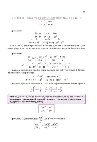 55
На основі цього правила виконують множення будь-яких дробів:
A C A C
B D B D
⋅
⋅ =
⋅
Приклади.
2
2 2 2
;
3 5 3 5 15
⋅
⋅ = =
⋅
x m x m xm
n n n n n
2 2
2 2 2
.
( )( )
⋅
⋅ = =
− + − + −
a x a x ax
a b a b a b a b a b
Оскільки цілий вираз можна вважати дробом із знаменником 1, то,
за сформульованим правилом, можна перемножити дроби і цілі вирази.
Приклади.
2 2
2
2 2 3 2 3 6
3 ;
1
⋅
⋅ = ⋅ = =
a a m a m am
m
mx mx mx x
2
2
2 2 2
( 1) ( 1)( 1) ( 1)
( 1) .
1
( 1) ( 1) ( 1)
− − + −
− ⋅ = = =
+
+ + +
c c c c c c c c
c
c
c c c
Правило множення дробів поширюється на добуток трьох і більше
множників, наприклад:
2 2
2 2
1 ( )( ) 1
.
4
4 ( )( )4
− − +
⋅ ⋅ = =
− + − +
a a b a a b a b
a b a b a
a a b a b a
Піднести дріб до n-го степеня — означає перемножити п таких дробів:
.
⋅…⋅
⎛ ⎞
= ⋅ ⋅…⋅ = =
⎜ ⎟
⎝ ⎠ ⋅…⋅
n n
n
a a a a aa a a
b b b b bb b b
Щоб піднести дріб до степеня, треба піднести до цього степеня
чисельник і знаменник і перший результат записати у чисельнику,
а другий — у знаменнику дробу.
⎛ ⎞
=
⎜ ⎟
⎝ ⎠
n n
n
A A
B B
Приклад. Піднесемо дріб
2
2
ax
c
до п’ятого степеня:
5
2 2 5 5 10
5 5
( )
.
2 (2 ) 32
⎛ ⎞
= =
⎜ ⎟
⎝ ⎠
ax ax a x
c c c
 