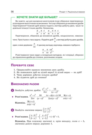 Розділ 1. Раціональні вирази
56
ХОЧЕТЕ ЗНАТИ ЩЕ БІЛЬШЕ?
Ви знаєте, що для множення многочленів існує обернене перетворення:
розкладання многочленів на множники. Чи існує обернене до множення дробів
перетворення? Кожний дріб можна подати у вигляді добутку двох, трьох чи
довільної кількості інших дробів. Наприклад,
, .
= ⋅ = ⋅ ⋅
a a c a a n c
m c m m n c m
Перетворення, обернене до множення дробів, неоднозначне, невизна-
чене. Простішою є така задача. Подайте дріб
a
n
у вигляді добутку двох дробів,
один з яких дорівнює
n
ca
. У даному випадку відповідь неважко підібрати:
2
2
.
= ⋅
a n ca
n ca n
Розв’язування таких задач у складніших випадках, як і операції, обернені
до піднесення дробів до степеня, розглянемо згодом.
ПЕРЕВІРТЕ СЕБЕ
1. Сформулюйте правило множення двох дробів.
2. Як помножити дріб на цілий вираз? А цілий вираз — на дріб?
3. Чому дорівнює добуток кількох дробів?
4. Як піднести дріб до степеня?
ВИКОНАЄМО РАЗОМ
1 Знайдіть добуток дробів:
2 2
2
−
x c
xc
і 2
16
.
( )
−
x c
Розв’язання.
2 2
2 2
16 ( )( ) 16 8( )
.
2 ( )
( ) 2 ( )
− − + ⋅ +
⋅ = =
−
− −
x c x c x c x c
xc xc x c
x c xc x c
Відповідь.
8( )
.
( )
+
−
x c
xc x c
2 Знайдіть значення виразу
4
5
.
5
−
⎛ ⎞
⎜ ⎟
⎝ ⎠
−
x
x
Розв’язання.
4 4
4
5 5
( 1) 1.
5 5
− −
⎛ ⎞ ⎛ ⎞
= − = − =
⎜ ⎟ ⎜ ⎟
⎝ ⎠ ⎝ ⎠
− −
x x
x x
Відповідь. При кожному значенні х, крім випадку, коли х = 5,
значення даного виразу дорівнює 1.
 