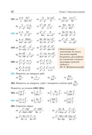 Розділ 1. Раціональні вирази
58
257. а)
2
3
;
2( )
+
⋅
+
a b x
x a b
в)
2
2 2
3 ( )
;
3
+
⋅
−
x y
x y
ґ)
2
3
;
9
+
⋅
+
ax cx c
ax ac x
б) 2 2
1
;
4
−
⋅
−
x y
xy
x y
г)
2 2
3
;
−
⋅
−
a ab m
a b
m
д) 2 2
6 2 2
.
9
−
⋅
−
m a
a a m
258. а) 2 2
15
;
3
−
⋅
−
a b
a b
в)
2 2
2
8
;
2 ( )
−
⋅
+
a c
ac a c
ґ) 2 2
3 9 2 4
;
( 3) 4
+ −
⋅
+ −
a a
a a
б) 2 2
16
;
4 ( )
−
⋅
−
a x am
m a x
г)
2
2 2
3 3 ( )
;
4 4
− +
⋅
+ −
a b a c
a c a b
д)
2 2
2
0,6
.
12 ( )
−
⋅
−
x y
x y
259. а)
2 2
2 2
( )
;
( )
−
⋅
+ −
x y y
x y y x y
в)
2 3 3
2 2
;
( )
+ −
⋅
+
−
a ab a b
a a b
a b
б)
2
2 2
( )
;
( )
+
⋅
− −
a b b
a b b a b
г)
2 2
2 2
( )
.
( )
− +
⋅
+ −
x xy x y
y x y x y
260. а)
2 2
2 2
;
− +
⋅
+
−
x c a x
c x
x a
в)
3 3
1 1
;
1 1
− +
⋅
+ −
a a
a a
б)
2
2
4 2
;
2
4
− +
⋅
−
+
a a
a
a
г)
2 2
3
1 1
.
1
1
− + +
⋅
+
−
x x x
x
x
261. Піднесіть до квадрата дріб:
а)
5
;
4
a
x
б) ;
+
x
a x
в) 3
;
2
−m
ac
г)
3
.
2 +
xz
a z
262. Піднесіть до квадрата, куба і четвертого степеня дріб 2
2
.
3
a
cx
Піднесіть до степеня (263–264).
263. а)
2
;
3
⎛ ⎞
⎜ ⎟
⎝ ⎠
m
n
б)
3
;
2
⎛ ⎞
⎜ ⎟
⎝ ⎠
a
dx
в)
2
2
3
;
1
⎛ ⎞
−
⎜ ⎟
⎝ ⎠
−
c
a
г)
4
2
.
3
−
⎛ ⎞
⎜ ⎟
⎝ ⎠
x
abc
264. а)
2
;
−
⎛ ⎞
⎜ ⎟
⎝ ⎠
+
a x
a x
б)
0
2
;
3
⎛ ⎞
⎜ ⎟
⎝ ⎠
−
a
c
в)
2
2
;
3
⎛ ⎞
⎜ ⎟
⎝ ⎠
ab
c
г)
3
2
3
.
2
⎛ ⎞
⎜ ⎟
⎝ ⎠
x z
a
265. Спростіть вираз:
а)
2 2 2 2
2 2
9 16
;
3
8 16
− −
⋅
−
+ +
x y a b
y x
a ab b
в)
2 2
2 2 2
2 6
;
2 3
− −
⋅
+ + −
x x y
x xy y x x
б)
2 2
6 9 4
;
2 4 3 9
+ + −
⋅
− +
x x x
x x
г)
2 2
2
10 25 2
.
6 3 25
− + +
⋅
+ −
x x xy y
x y x
Математику і
властивий їй стиль
мислення треба,
безумовно, розглядати
як істотний елемент
культури сучасної
людини .
Ю. О. Митропольський
 